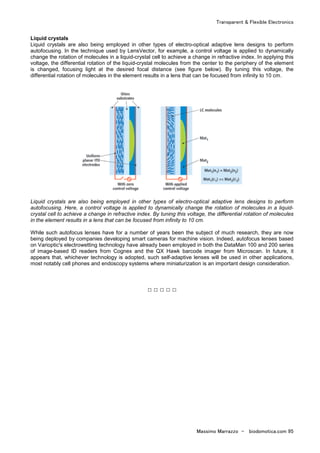 Transparent & Flexible Electronics
Massimo Marrazzo - biodomotica.com 95
Liquid crystals
Liquid crystals are also being employed in other types of electro-optical adaptive lens designs to perform
autofocusing. In the technique used by LensVector, for example, a control voltage is applied to dynamically
change the rotation of molecules in a liquid-crystal cell to achieve a change in refractive index. In applying this
voltage, the differential rotation of the liquid-crystal molecules from the center to the periphery of the element
is changed, focusing light at the desired focal distance (see figure below). By tuning this voltage, the
differential rotation of molecules in the element results in a lens that can be focused from infinity to 10 cm.
Liquid crystals are also being employed in other types of electro-optical adaptive lens designs to perform
autofocusing. Here, a control voltage is applied to dynamically change the rotation of molecules in a liquid-
crystal cell to achieve a change in refractive index. By tuning this voltage, the differential rotation of molecules
in the element results in a lens that can be focused from infinity to 10 cm.
While such autofocus lenses have for a number of years been the subject of much research, they are now
being deployed by companies developing smart cameras for machine vision. Indeed, autofocus lenses based
on Varioptic's electrowetting technology have already been employed in both the DataMan 100 and 200 series
of image-based ID readers from Cognex and the QX Hawk barcode imager from Microscan. In future, it
appears that, whichever technology is adopted, such self-adaptive lenses will be used in other applications,
most notably cell phones and endoscopy systems where miniaturization is an important design consideration.
□ □ □ □ □
 