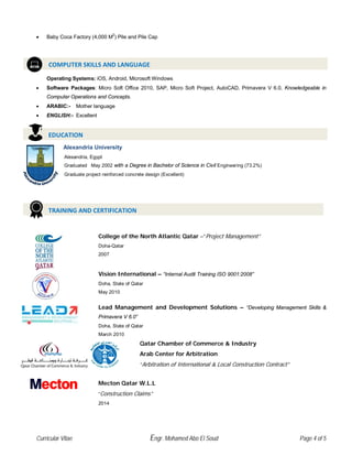 Curricular Vitae Engr. Mohamed Abo El Soud Page 4 of 5
• Baby Coca Factory (4,000 M2
) Pile and Pile Cap
Operating Systems: iOS, Android, Microsoft Windows
• Software Packages: Micro Soft Office 2010, SAP, Micro Soft Project, AutoCAD, Primavera V 6.0, Knowledgeable in
Computer Operations and Concepts.
• ARABIC:- Mother language
• ENGLISH:- Excellent
College of the North Atlantic Qatar –“Project Management”
Doha-Qatar
2007
Vision International – “Internal Audit Training ISO 9001:2008”
Doha, State of Qatar
May 2010
Lead Management and Development Solutions – “Developing Management Skills &
Primavera V 6.0”
Doha, State of Qatar
March 2010
Qatar Chamber of Commerce & Industry
Arab Center for Arbitration
“Arbitration of International & Local Construction Contract”
Mecton Qatar W.L.L
“Construction Claims”
2014
COMPUTER SKILLS AND LANGUAGE
EDUCATION
TRAINING AND CERTIFICATION
Alexandria University
Alexandria, Egypt
Graduated May 2002 with a Degree in Bachelor of Science in Civil Engineering (73.2%)
Graduate project reinforced concrete design (Excellent)
 