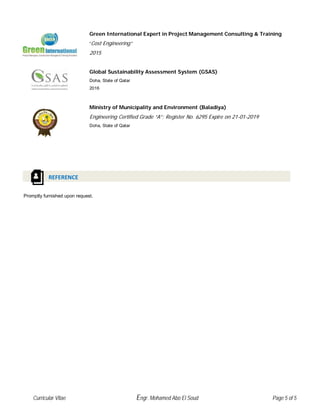 Green International Expert in Project Management Consulting & Training
“Cost Engineering”
2015
Global Sustainability Assessment System (GSAS)
Doha, State of Qatar
2016
Ministry of Municipality and Environment (Baladiya)
Engineering Certified Grade “A”; Register No. 6295 Expire on 21-01-2019
Doha, State of Qatar
Promptly furnished upon request.
REFERENCE
Curricular Vitae Engr. Mohamed Abo El Soud Page 5 of 5
 