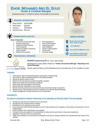 • Date of Birth: 01/01/1980
• Nationality: Egyptian
• Passport: A01429826
• Marital Status: Married
TENDERS:
• Take decision with the General Manager to participate in bidding tender.
• Give order to collect published tender from the client/consultant.
• Review the tender scope of works.
• Determine the required sub-contractor/suppliers’ quotation.
• Collect and review all sub-contractor quotations
• Solve all the technical problem of the tender.
• Review all tender clarifications, client answer
• Review technical submission and ensure that have all technical tender requirement.
• Review pricing. Take the decision for final overhead and profit with General Manager.
• Timely management of tender activities up to the submission.
CONTRACTS:
IN CASE OF SUCSSESFUL PROJECT AND RECIVE THE AWARDE LETTER WE START THE FOLLOWING
• Arrange the required sub-contractors list for the project.
• Arrange the sub-contractors list for invitation.
• Nominate the sub-contractor scope of work.
• Ensure enquiries and/or tender packages are sent to sub-contractors and suppliers so that orders can be placed in time to
meet program.
• Collect quotation from subcontractor and suppliers.
• Compare pricing and quality for the subcontractor to make sure the work done on site as per requirement.
• Negotiate on the price with the subcontractor.
• Select sub-contractors to ensure level of competence and size of existing workload are consistent with the nature of the
contract.
PROFESSIONAL EXPERIENCE
Areas of Expertise
• Contracts and cost estimation
• General Contracting
• Proactive Problem Solving
• ISO Compliance
• Health and Safety Compliance
• Internal Auditor
• Mechanical foundation
• Risk Management
• Root Cause Analysis
• Quality Assurance
• Labor Relations
• System Implementation
• Construction
• Structural design
NOORS Engineering W.L.L. Doha, State of Qatar
Employed from January 2008 to Present as “Tender and Contracts Manager” (Reporting to the
General Manager)
Review, guide and follow up all the followings with the nominated team for the completion of works.
+974 55878371
eng_aboelsoud@yahoo.com
www.linkedin.com/in/moha
med-aboelsoud-b633116b
ENGR. MOHAMED ABO EL SOUD
Tender & Contracts Manager
[Engineering Grade “A” certified by Ministry of Municipality & Environment]
PERSONAL INFORMATION
DEMONSTRATED ABILITIES CONTACT DETAILS
Barwa City Abu Hamour,
Doha, State of Qatar
Curricular Vitae Engr. Mohamed Abo El Soud Page 1 of 5
 