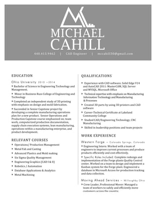 Vt	
  	
  
MICHAEL
	
  
CAHILL	
  440.413.9462	
  	
  	
  	
  	
  |	
  	
  	
  	
  	
  CAD	
  Engineer	
  	
  	
  	
  	
  |	
  	
  	
  	
  	
  mccahill30@gmail.com	
  
EDUCATION	
  
O h i o U n i v e r s i t y 2 0 1 0 — 2 0 1 4
»	
  Bachelor	
  of	
  Science	
  in	
  Engineering	
  Technology	
  and	
  
Management.	
  	
  
» Minor	
  in	
  Business	
  Russ	
  College	
  of	
  Engineering	
  and	
  
Technology	
  
»	
  Completed	
  an	
  independent	
  study	
  of	
  3D	
  printing	
  
with	
  emphasis	
  on	
  design	
  and	
  mold	
  fabrication.	
  	
  	
  	
  	
  	
  	
  	
  	
  	
  	
  
»	
  Succeeded	
  in	
  Senior	
  Capstone	
  project	
  by	
  
developing	
  a	
  complete	
  manufacturing	
  operations	
  
plan	
  for	
  a	
  new	
  product.	
  	
  Senior	
  Operations	
  and	
  
Production	
  Capstone	
  course	
  emphasized	
  on;	
  team	
  
work,	
  computerized	
  production	
  documentation,	
  
supply	
  chain	
  execution	
  systems,	
  lean	
  manufacturing,	
  
operations	
  within	
  a	
  manufacturing	
  enterprise,	
  and	
  
product	
  development.	
  
	
  
RELEVANT	
  COURSES	
  
» Operations/	
  Production	
  Management	
  	
  
» Metal	
  Fab	
  and	
  Casting	
  
» Advanced	
  Plastics	
  and	
  Mold	
  making	
  
» Six	
  Sigma	
  Quality	
  Management	
  	
  
» Engineering	
  Graphics	
  (CAD	
  I	
  &	
  II)	
  
» Robotics	
  /	
  Automation	
  
» Database	
  Applications	
  &	
  Analytics
» Metal	
  Machining
! Database	
  
Applications	
  &	
  
Analytics	
  
! Metal	
  
Machining	
  
! Accounting	
  	
  
	
  
	
  
	
  
	
  
QUALIFICATIONS	
  
» Experience	
  with	
  CAD	
  software.	
  Solid	
  Edge	
  V14	
  	
  	
  	
  	
  
	
  	
  	
  and	
  AutoCAD	
  2011:	
  MasterCAM,	
  SQL	
  Server	
  	
  	
  	
  	
  	
  
	
  	
  	
  and	
  MYSQL.	
  Microsoft	
  Office	
  	
  
» Technical	
  expertise	
  with	
  emphasis	
  on	
  Manufacturing	
  	
  
	
  	
  	
  	
  Information	
  Technology	
  and	
  Manufacturing	
  	
  
	
  	
  	
  	
  &	
  Processes	
  
» Created	
  3D	
  parts	
  by	
  using	
  3D	
  printers	
  and	
  CAD	
  	
  	
  
	
  	
  	
  software	
  	
  
» Career-­‐Technical	
  Certificate	
  at	
  Lakeland	
  	
  	
  	
  	
  
	
  	
  	
  Community	
  College	
  
» Studied	
  CAD/Engineering	
  Technology,	
  CNC	
  	
  
	
  	
  	
  Manufacturing	
  	
  
» Skilled	
  in	
  leadership	
  positions	
  and	
  team	
  projects
WORK	
  EXPERIENCE	
  
W e s t e r n F o r g e — C o l o r a d o S p r i n g s , C o l o r a d o
»	
  Engineering	
  Intern:	
  Worked	
  with	
  a	
  team	
  of	
  
engineers	
  to	
  improve	
  current	
  processes	
  and	
  produce	
  
products	
  efficiently	
  and	
  cost	
  effectively.	
  
» Specific Roles Included:	
  Complete	
  redesign	
  and	
  
implementation	
  of	
  the	
  Forge	
  plants	
  Quality	
  Control	
  
center.	
  Worked	
  on	
  a	
  team	
  to	
  design	
  and	
  implement	
  a	
  
Kanban	
  system	
  for	
  the	
  Forge	
  plant.	
  Engineered	
  a	
  
database	
  in	
  Microsoft	
  Access	
  for	
  production	
  tracking	
  
and	
  data	
  collection.	
  	
  
	
  
M o v i n g A h e a d S e r v i c e s — W i l l o u g h b y O h i o
»	
  Crew	
  Leader,	
  Professional	
  Mover:	
  Managed	
  a	
  	
  
	
  	
  	
  team	
  of	
  workers	
  to	
  safely	
  and	
  efficiently	
  move	
  	
  
	
  	
  	
  customers	
  across	
  the	
  country.	
  
	
  
	
  
 
