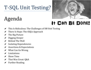 T-SQL	Unit	Testing?	
Agenda	
This	Is	Ridiculous:	The	Challenges	of	DB	Unit	Testing	
There	Is	Hope:	The	tSQLt	Approach	
The	Big	Picture	
Digging	Deeper	
Behind	The	Wall	
Isolating	Dependencies	
Assertions	&	Expectations	
What	Can	Go	Wrong	
Limitations	
Show	Time	
That	Was	Great:	Q&A	
Further	Reading	
It Can Be Done!
 