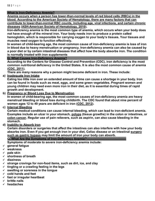 11 | P a g e
What Is Iron-Deficiency Anemia?
Anemia occurs when a person has lower-than-normal levels of red blood cells (RBCs) in the
blood. According to the American Society of Hematology, there are many factors that can
contribute to lower-than-normal RBC counts, including age, viral infections, and certain chronic
diseases (ASH-American Society of Hematology, 2010).
Iron-deficiency anemia is the most common type of anemia, which occurs when your body does
not have enough of the mineral iron. Your body needs iron to produce a protein called
hemoglobin, which is responsible for carrying oxygen to your body’s tissues. Your tissues and
muscles need oxygen to function effectively.
In women of child-bearing age, the most common cause of iron-deficiency anemia is loss of iron
in blood due to heavy menstruation or pregnancy. Iron-deficiency anemia can also be caused by
a poor diet or by certain intestinal diseases that affect how the body absorbs iron. The condition
is normally treated with iron supplements
Q. What Causes Iron-Deficiency Anemia?
According to the Centers for Disease Control and Prevention (CDC), iron deficiency is the most
common nutritional deficiency in the United States. It is also the most common cause of anemia
(CDC, 2011).
There are many reasons why a person might become deficient in iron. These include:
a) Inadequate Iron Intake
Eating too little iron over an extended amount of time can cause a shortage in your body. Iron
can be found in foods such as meat, eggs, and some green vegetables. Pregnant women and
young children may need even more iron in their diet, as it is essential during times of rapid
growth and development.
b) Pregnancy or Blood Loss Due to Menstruation
In women of child-bearing age, the most common causes of iron-deficiency anemia are heavy
menstrual bleeding or blood loss during childbirth. The CDC found that about nine percent of
women ages 12 to 49 years are deficient in iron (CDC, 2012).
c) Internal Bleeding
Certain medical conditions can cause internal bleeding, which can lead to iron-deficient anemia.
Examples include an ulcer in your stomach, polyps (tissue growths) in the colon or intestines, or
colon cancer. Regular use of pain relievers, such as aspirin, can also cause bleeding in the
stomach.
d) Inability to Absorb Iron
Certain disorders or surgeries that affect the intestines can also interfere with how your body
absorbs iron. Even if you get enough iron in your diet, Celiac disease or an intestinal surgery
such as gastric bypass may limit the amount of iron your body can absorb.
Q. What Are the Symptoms of Iron-Deficiency Anemia?---------------------------------------
Symptoms of moderate to severe iron-deficiency anemia include:
 general fatigue
 weakness
 pale skin
 shortness of breath
 dizziness
 strange cravings for non-food items, such as dirt, ice, and clay
 tingling or a crawling feeling in the legs
 swelling or soreness in the tongue
 cold hands and feet
 fast or irregular heartbeat
 brittle nails
 headaches
 