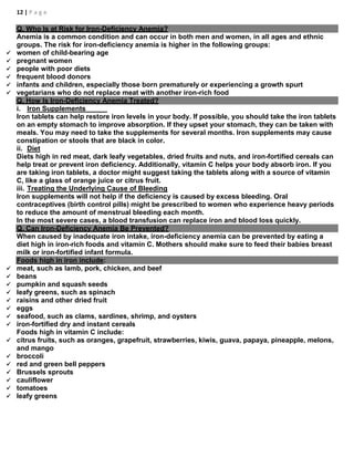 12 | P a g e
Q. Who Is at Risk for Iron-Deficiency Anemia?
Anemia is a common condition and can occur in both men and women, in all ages and ethnic
groups. The risk for iron-deficiency anemia is higher in the following groups:
 women of child-bearing age
 pregnant women
 people with poor diets
 frequent blood donors
 infants and children, especially those born prematurely or experiencing a growth spurt
 vegetarians who do not replace meat with another iron-rich food
Q. How Is Iron-Deficiency Anemia Treated?
i. Iron Supplements
Iron tablets can help restore iron levels in your body. If possible, you should take the iron tablets
on an empty stomach to improve absorption. If they upset your stomach, they can be taken with
meals. You may need to take the supplements for several months. Iron supplements may cause
constipation or stools that are black in color.
ii. Diet
Diets high in red meat, dark leafy vegetables, dried fruits and nuts, and iron-fortified cereals can
help treat or prevent iron deficiency. Additionally, vitamin C helps your body absorb iron. If you
are taking iron tablets, a doctor might suggest taking the tablets along with a source of vitamin
C, like a glass of orange juice or citrus fruit.
iii. Treating the Underlying Cause of Bleeding
Iron supplements will not help if the deficiency is caused by excess bleeding. Oral
contraceptives (birth control pills) might be prescribed to women who experience heavy periods
to reduce the amount of menstrual bleeding each month.
In the most severe cases, a blood transfusion can replace iron and blood loss quickly.
Q. Can Iron-Deficiency Anemia Be Prevented?
When caused by inadequate iron intake, iron-deficiency anemia can be prevented by eating a
diet high in iron-rich foods and vitamin C. Mothers should make sure to feed their babies breast
milk or iron-fortified infant formula.
Foods high in iron include:
 meat, such as lamb, pork, chicken, and beef
 beans
 pumpkin and squash seeds
 leafy greens, such as spinach
 raisins and other dried fruit
 eggs
 seafood, such as clams, sardines, shrimp, and oysters
 iron-fortified dry and instant cereals
Foods high in vitamin C include:
 citrus fruits, such as oranges, grapefruit, strawberries, kiwis, guava, papaya, pineapple, melons,
and mango
 broccoli
 red and green bell peppers
 Brussels sprouts
 cauliflower
 tomatoes
 leafy greens
 