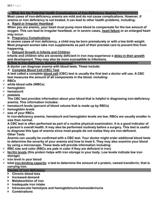 13 | P a g e
Q. What Are the Potential Health Complications of Iron-Deficiency Anemia?===========
Most cases of iron-deficiency anemia are mild and do not cause complications. However, if
anemia or iron deficiency is not treated, it can lead to other health problems, including:
a. Rapid or Irregular Heartbeat
When you are anemic, your heart must pump more blood to compensate for the low amount of
oxygen. This can lead to irregular heartbeat, or in severe cases, heart failure or an enlarged heart
may occur.
b. Pregnancy Complications
In severe cases of iron deficiency, a child may be born prematurely or with a low birth weight.
Most pregnant women take iron supplements as part of their prenatal care to prevent this from
happening.
c. Delayed Growth in Infants and Children
Infants and children who are severely deficient in iron may experience a delay in their growth
and development. They may also be more susceptible to infections.
Q.How Is Iron-Deficiency Anemia Diagnosed?===================================
A doctor can diagnose anemia with blood tests. These include:
 Complete Blood Cell (CBC) Test
A test called a complete blood cell (CBC) test is usually the first test a doctor will use. A CBC
test measures the amount of all components in the blood, including:
 RBCs
 white blood cells (WBCs)
 hemoglobin
 hematocrit
 platelets
The CBC test provides information about your blood that is helpful in diagnosing iron-deficiency
anemia. This information includes:
 hematocrit levels (percent of blood volume that is made up by RBCs)
 hemoglobin levels
 size of your RBCs
In iron-deficiency anemia, hematocrit and hemoglobin levels are low. RBCs are usually smaller in
size than normal.
A CBC test is often performed as part of a routine physical examination. It is a good indicator of
a person’s overall health. It may also be performed routinely before a surgery. This test is useful
to diagnose this type of anemia since most people do not realize they are iron-deficient.
Other Tests
Anemia can usually be confirmed with a CBC test. Your doctor might order additional blood tests
to determine the severity of your anemia and how to treat it. They may also examine your blood
by using a microscope. These tests will provide information including:
 RBC size and color (RBCs are pale in color if they are deficient in iron)
 ferritin levels (this protein helps with iron storage in your body. Low levels indicate low iron
storage)
 iron level in your blood
 total iron-binding capacity: a test to determine the amount of a protein, named transferrin, that is
carrying iron.
Causes of iron deficiency
 Chronic blood loss
 Increased demand
 Malabsorbtion of iron
 Inadequate iron intake
 Intravascular hemolysis and hemoglobinuria-hemosiderinuria
 Combinations
 