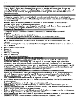 14 | P a g e
1. Goiter/IDD ( sign, symptoms, prevention, starvation & anorexia)-1
What is Goiter? Goiter is an abnormal enlargement of your thyroid gland. Your thyroid is a
butterfly-shaped gland located at the base of your neck just below your Adam's apple. Although
goiters are usually painless, a large goiter can cause a cough and make it difficult for you to
swallow or breathe
Classification of Goiter:
Toxic goiter: A goiter that is associated with hyperthyroidism is described as a toxic goiter.
Examples of toxic goiters include diffuse toxic goiter (Graves disease), toxic multinodular goiter,
and toxic adenoma
Nontoxic goiter: A goiter without hyperthyroidism or hypothyroidism is described as a
nontoxic goiter. It may be diffuse or multinodular
Examples of nontoxic goiters including goiter identified in early Graves disease, congenital
goiter, and physiologic goiter that occurs during puberty
Other type of classification:
I - palpation Struma - in normal posture of head it cannot be seen. Only found when
palpating.
II - Struma is palpative and can be easily seen.
III - Struma is very big and is retrosternal. Pressure and compression marks
Q. Sign & Symptoms / Effect of Goiter?====================================
Not all goiters cause signs and symptoms. When signs and symptoms do occur they may
include:
 A visible swelling at the base of your neck that may be particularly obvious when you shave or
put on makeup
 A tight feeling in your throat
 Coughing
 Hoarseness
 Difficulty swallowing
 Difficulty breathing
 Impair physical & mental growths
Q. SYMPTOMS OF IODINE OR THYROID DEFICIENCY============================
Do you have any of these symptoms? Brittle nails, cold hands and feet, cold intolerance,
depression, difficulty swallowing, dry skin, dry hair or hair loss, fatigue, high cholesterol,
hoarseness, infertility, lethargy, menstrual irregularities, early menopause, poor memory or
concentration, slower heartbeat, throat pain, or weight gain. Or more serious diseases: thyroid
dysfunction, fibrocystic breast disease, breast cancer, ovarian cancer, endometrial cancer, or
prostate cancer? Does your child have any of these symptoms?
Q. Risk factors of Goiter===============================================
Goiters can affect anyone. They may be present at birth and occur at any time throughout life,
although they're more common after age 40. Some common risk factors for goiter include:
 A lack of dietary iodine. People living in areas where iodine is in short supply and who don't
have access to iodine supplements are at high risk of goiter.
 Being female. Because women are more prone to thyroid disorders, they're also more likely to
develop goiters.
 Your age. Your chances of developing a goiter increase with age.
 Medical history. A personal or family history of autoimmune disease increases your risk.
 Pregnancy and menopause. For reasons that aren't entirely clear, thyroid problems are more
likely to occur during pregnancy and menopause.
 Certain medications. Some medical treatments, including immunosuppressant’s, antiretroviral,
the heart drug amiodarone (Cordarone, Pacerone, others
 Radiation exposure. Your risk increases if you've had radiation treatments to your neck or chest
area or you've been exposed to radiation in a nuclear facility, test or accident
 