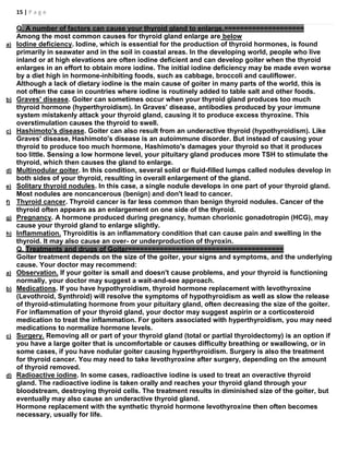 15 | P a g e
Q. A number of factors can cause your thyroid gland to enlarge.====================
Among the most common causes for thyroid gland enlarge are below
a) Iodine deficiency. Iodine, which is essential for the production of thyroid hormones, is found
primarily in seawater and in the soil in coastal areas. In the developing world, people who live
inland or at high elevations are often iodine deficient and can develop goiter when the thyroid
enlarges in an effort to obtain more iodine. The initial iodine deficiency may be made even worse
by a diet high in hormone-inhibiting foods, such as cabbage, broccoli and cauliflower.
Although a lack of dietary iodine is the main cause of goiter in many parts of the world, this is
not often the case in countries where iodine is routinely added to table salt and other foods.
b) Graves' disease. Goiter can sometimes occur when your thyroid gland produces too much
thyroid hormone (hyperthyroidism). In Graves' disease, antibodies produced by your immune
system mistakenly attack your thyroid gland, causing it to produce excess thyroxine. This
overstimulation causes the thyroid to swell.
c) Hashimoto's disease. Goiter can also result from an underactive thyroid (hypothyroidism). Like
Graves' disease, Hashimoto's disease is an autoimmune disorder. But instead of causing your
thyroid to produce too much hormone, Hashimoto's damages your thyroid so that it produces
too little. Sensing a low hormone level, your pituitary gland produces more TSH to stimulate the
thyroid, which then causes the gland to enlarge.
d) Multinodular goiter. In this condition, several solid or fluid-filled lumps called nodules develop in
both sides of your thyroid, resulting in overall enlargement of the gland.
e) Solitary thyroid nodules. In this case, a single nodule develops in one part of your thyroid gland.
Most nodules are noncancerous (benign) and don't lead to cancer.
f) Thyroid cancer. Thyroid cancer is far less common than benign thyroid nodules. Cancer of the
thyroid often appears as an enlargement on one side of the thyroid.
g) Pregnancy. A hormone produced during pregnancy, human chorionic gonadotropin (HCG), may
cause your thyroid gland to enlarge slightly.
h) Inflammation. Thyroiditis is an inflammatory condition that can cause pain and swelling in the
thyroid. It may also cause an over- or underproduction of thyroxin.
Q. Treatments and drugs of Goiter=======================================
Goiter treatment depends on the size of the goiter, your signs and symptoms, and the underlying
cause. Your doctor may recommend:
a) Observation. If your goiter is small and doesn't cause problems, and your thyroid is functioning
normally, your doctor may suggest a wait-and-see approach.
b) Medications. If you have hypothyroidism, thyroid hormone replacement with levothyroxine
(Levothroid, Synthroid) will resolve the symptoms of hypothyroidism as well as slow the release
of thyroid-stimulating hormone from your pituitary gland, often decreasing the size of the goiter.
For inflammation of your thyroid gland, your doctor may suggest aspirin or a corticosteroid
medication to treat the inflammation. For goiters associated with hyperthyroidism, you may need
medications to normalize hormone levels.
c) Surgery. Removing all or part of your thyroid gland (total or partial thyroidectomy) is an option if
you have a large goiter that is uncomfortable or causes difficulty breathing or swallowing, or in
some cases, if you have nodular goiter causing hyperthyroidism. Surgery is also the treatment
for thyroid cancer. You may need to take levothyroxine after surgery, depending on the amount
of thyroid removed.
d) Radioactive iodine. In some cases, radioactive iodine is used to treat an overactive thyroid
gland. The radioactive iodine is taken orally and reaches your thyroid gland through your
bloodstream, destroying thyroid cells. The treatment results in diminished size of the goiter, but
eventually may also cause an underactive thyroid gland.
Hormone replacement with the synthetic thyroid hormone levothyroxine then often becomes
necessary, usually for life.
 