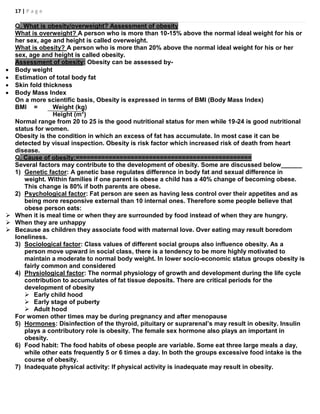 17 | P a g e
Q. What is obesity/overweight? Assessment of obesity
What is overweight? A person who is more than 10-15% above the normal ideal weight for his or
her sex, age and height is called overweight.
What is obesity? A person who is more than 20% above the normal ideal weight for his or her
sex, age and height is called obesity.
Assessment of obesity: Obesity can be assessed by-
 Body weight
 Estimation of total body fat
 Skin fold thickness
 Body Mass Index
On a more scientific basis, Obesity is expressed in terms of BMI (Body Mass Index)
BMI = Weight (kg)
Height (m2
)
Normal range from 20 to 25 is the good nutritional status for men while 19-24 is good nutritional
status for women.
Obesity is the condition in which an excess of fat has accumulate. In most case it can be
detected by visual inspection. Obesity is risk factor which increased risk of death from heart
disease.
Q. Cause of obesity:================================================
Several factors may contribute to the development of obesity. Some are discussed below______
1) Genetic factor: A genetic base regulates difference in body fat and sexual difference in
weight. Within families if one parent is obese a child has a 40% change of becoming obese.
This change is 80% if both parents are obese.
2) Psychological factor: Fat person are seen as having less control over their appetites and as
being more responsive external than 10 internal ones. Therefore some people believe that
obese person eats:
 When it is meal time or when they are surrounded by food instead of when they are hungry.
 When they are unhappy
 Because as children they associate food with maternal love. Over eating may result boredom
loneliness.
3) Sociological factor: Class values of different social groups also influence obesity. As a
person move upward in social class, there is a tendency to be more highly motivated to
maintain a moderate to normal body weight. In lower socio-economic status groups obesity is
fairly common and considered
4) Physiological factor: The normal physiology of growth and development during the life cycle
contribution to accumulates of fat tissue deposits. There are critical periods for the
development of obesity
 Early child hood
 Early stage of puberty
 Adult hood
For women other times may be during pregnancy and after menopause
5) Hormones: Disinfection of the thyroid, pituitary or suprarenal’s may result in obesity. Insulin
plays a contributory role is obesity. The female sex hormone also plays an important in
obesity.
6) Food habit: The food habits of obese people are variable. Some eat three large meals a day,
while other eats frequently 5 or 6 times a day. In both the groups excessive food intake is the
course of obesity.
7) Inadequate physical activity: If physical activity is inadequate may result in obesity.
 