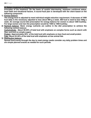 18 | P a g e
Q. Dietary treatment of obesity:===================================
Principles of the treatment: On the basis of careful interviewing, assesses nutritional status,
food habit and situational factors. A sound food plan is developed with the client based on the
following component.
1) Energy balance:
The energy level is adjusted to meet individual weight reduction requirement. A decrease of 1000
kcal daily is the necessary adjusted to lose about 900 g a week, 500 kcal is need to lose 450g a
week. An average sound diet prescription for energy balance for women is about 1200 kcal/day.
For large women and men the prescription would be 1500 to 1800 kcal/day.
2) Nutrient balance: Basic energy nutrients are outline in the diet prescription to achieve the
following nutrient balance
Carbohydrate: About 50-55% of total kcal with emphasis on complex forms such as starch with
fiber and limit on simple sugars
Protein: Approximately 20% of the total kcal with emphasis on lean food and small protein
Fats: About 25-30% of the total kcal with emphasis on low animal fats
3) Distribution balance:
Spread food evenly through the day to meet energy needs consider any daily problem times and
are simple planned snacks as needed for such periods.
 