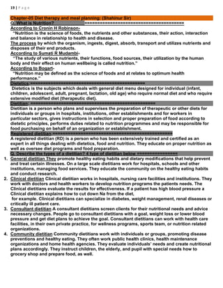 19 | P a g e
Chapter-05 Diet therapy and meal planning: (Shahinur Sir)
Q. What is Nutrition? =======================================
According to Cronin H Robinson-
“Nutrition is the science of foods, the nutrients and other substances, their action, interaction
and balance in relationship to health and disease.
The process by which the organism, ingests, digest, absorb, transport and utilizes nutrients and
disposes of their end products.
According to Sumati R Mudambi-
“The study of various nutrients, their functions, food sources, their utilization by the human
body and their effect on human wellbeing is called nutrition.”
According to Bogart-
“Nutrition may be defined as the science of foods and at relates to optimum health
performance.”
Dietetics:=============================================
Dietetics is the subjects which deals with general diet menu designed for individual (infant,
children, adolescent, adult, pregnant, lactation, old age) who require normal diet and who require
extensive modified diet (therapeutic diet).
Dietitian: =================================================
Dietitian is a person who plans and supervises the preparation of therapeutic or other diets for
individuals or groups in hospitals, institutions, other establishments and for workers in
particular sectors, gives instructions in selection and proper preparation of food according to
dietetic principles, performs duties related to nutrition programmes and may be responsible for
food purchasing on behalf of an organization or establishment.
Registered dietitian:===============================================
A registered dietitian (RD) is a person who has been extensively trained and certified as an
expert in all things dealing with dietetics, food and nutrition. They educate on proper nutrition as
well as oversee diet programs and food preparation.
Q. Describe the types of a dietitian? 4 type of dietitian below ================
1. General dietitian They promote healthy eating habits and dietary modifications that help prevent
and treat certain illnesses. On a large scale dietitians work for hospitals, schools and other
institutions, managing food services. They educate the community on the healthy eating habits
and conduct research.
2. Clinical dietitian Clinical dietitian works in hospitals, nursing care facilities and institutions. They
work with doctors and health workers to develop nutrition programs the patients needs. The
Clinical dietitians evaluate the results for effectiveness. If a patient has high blood pressure a
Clinical dietitian explains how to cut down Na from the diet,
for example. Clinical dietitians can specialize in diabetes, weight management, renal diseases or
critically ill patient care.
3. Consultant dietitian A consultant dietitians screen clients for their nutritional needs and advice
necessary changes. People go to consultant dietitians with a goal, weight loss or lower blood
pressure and get diet plans to achieve the goal. Consultant dietitians can work with health care
facilities, in their own private practice, for wellness programs, sports team, or nutrition related
organizations.
4. Community dietitian Community dietitians work with individuals or groups, promoting disease
preventions and healthy eating. They often work public health clinics, health maintenance
organizations and home health agencies. They evaluate individuals’ needs and create nutritional
plans accordingly. They instruct children, the elderly, and pupil with special needs how to
grocery shop and prepare food, as well.
 