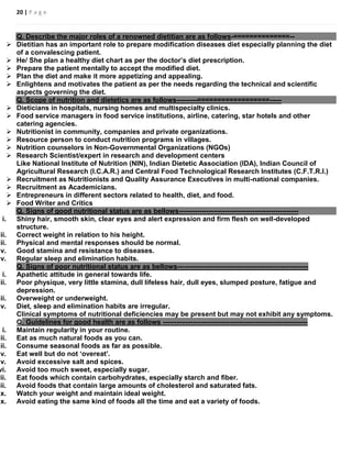 20 | P a g e
Q. Describe the major roles of a renowned dietitian are as follows-==============--
 Dietitian has an important role to prepare modification diseases diet especially planning the diet
of a convalescing patient.
 He/ She plan a healthy diet chart as per the doctor’s diet prescription.
 Prepare the patient mentally to accept the modified diet.
 Plan the diet and make it more appetizing and appealing.
 Enlightens and motivates the patient as per the needs regarding the technical and scientific
aspects governing the diet.
Q. Scope of nutrition and dietetics are as follows---------==================-----
 Dieticians in hospitals, nursing homes and multispecialty clinics.
 Food service managers in food service institutions, airline, catering, star hotels and other
catering agencies.
 Nutritionist in community, companies and private organizations.
 Resource person to conduct nutrition programs in villages.
 Nutrition counselors in Non-Governmental Organizations (NGOs)
 Research Scientist/expert in research and development centers
Like National Institute of Nutrition (NIN), Indian Dietetic Association (IDA), Indian Council of
Agricultural Research (I.C.A.R.) and Central Food Technological Research Institutes (C.F.T.R.I.)
 Recruitment as Nutritionists and Quality Assurance Executives in multi-national companies.
 Recruitment as Academicians.
 Entrepreneurs in different sectors related to health, diet, and food.
 Food Writer and Critics
Q. Signs of good nutritional status are as bellows----------------------------------------------------
i. Shiny hair, smooth skin, clear eyes and alert expression and firm flesh on well-developed
structure.
ii. Correct weight in relation to his height.
iii. Physical and mental responses should be normal.
iv. Good stamina and resistance to diseases.
v. Regular sleep and elimination habits.
Q. Signs of poor nutritional status are as bellows---------------------------------------------------------
i. Apathetic attitude in general towards life.
ii. Poor physique, very little stamina, dull lifeless hair, dull eyes, slumped posture, fatigue and
depression.
iii. Overweight or underweight.
iv. Diet, sleep and elimination habits are irregular.
Clinical symptoms of nutritional deficiencies may be present but may not exhibit any symptoms.
Q. Guidelines for good health are as follows ---------------------------------------------------------------
i. Maintain regularity in your routine.
ii. Eat as much natural foods as you can.
iii. Consume seasonal foods as far as possible.
iv. Eat well but do not ‘overeat’.
v. Avoid excessive salt and spices.
vi. Avoid too much sweet, especially sugar.
vii. Eat foods which contain carbohydrates, especially starch and fiber.
iii. Avoid foods that contain large amounts of cholesterol and saturated fats.
ix. Watch your weight and maintain ideal weight.
x. Avoid eating the same kind of foods all the time and eat a variety of foods.
 