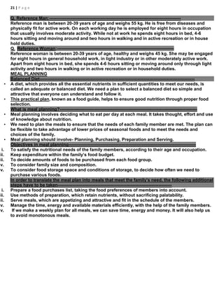 21 | P a g e
Q, Reference Man:------------------------------------------------------------------------------------------
Reference man is between 20-39 years of age and weighs 55 kg. He is free from diseases and
physically fit for active work. On each working day he is employed for eight hours in occupation
that usually involves moderate activity. While not at work he spends eight hours in bed, 4-6
hours sitting and moving around and two hours in walking and in active recreation or in house
hold duties.
Q. Reference Woman:--------------------------------------------------------------------------------
Reference woman is between 20-39 years of age, healthy and weighs 45 kg. She may be engaged
for eight hours in general household work, in light industry or in other moderately active work.
Apart from eight hours in bed, she spends 4-6 hours sitting or moving around only through light
activity and two hours in walking or in active recreation or in household duties.
MEAL PLANNING
Balanced Diet----------------------------------------------------------------------------------------------------------
• A diet, which provides all the essential nutrients in sufficient quantities to meet our needs, is
called an adequate or balanced diet. We need a plan to select a balanced diet so simple and
attractive that everyone can understand and follow it.
• This practical plan, known as a food guide, helps to ensure good nutrition through proper food
selection.
What is meal planning?----------------------------------------------------------------------------------------------
• Meal planning involves deciding what to eat per day at each meal. It takes thought, effort and use
of knowledge about nutrition.
• We need to plan the meals to ensure that the needs of each family member are met. The plan can
be flexible to take advantage of lower prices of seasonal foods and to meet the needs and
choices of the family.
• Meal planning should involve- Planning, Purchasing, Preparation and Serving.
Objectives in meal planning---------------------------------------------------------------------------------------
i. To satisfy the nutritional needs of the family members, according to their age and occupation.
ii. Keep expenditure within the family’s food budget.
iii. To decide amounts of foods to be purchased from each food group.
iv. To consider family size and composition.
v. To consider food storage space and conditions of storage, to decide how often we need to
purchase various foods.
In order to translate the meal plan into meals that meet the family’s need, the following additional
steps have to be taken------------------------------------------------------------------------------
i. Prepare a food purchases list, taking the food preferences of members into account.
ii. Use methods of preparation, which retain nutrients, without sacrificing palatability.
iii. Serve meals, which are appetizing and attractive and fit in the schedule of the members.
iv. Manage the time, energy and available materials efficiently, with the help of the family members.
v. If we make a weekly plan for all meals, we can save time, energy and money. It will also help us
to avoid monotonous meals.
 