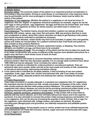 22 | P a g e
Q. Which factors should be considered in diet prescription?--------------------------------------
a) Dietetic history:
Economic status: The economic status of the patient is an important practical consideration in
formulating a diet prescription. During an acute illness or convalescence a few expensive items
may be permissible, but for more prolonged or chronic illnesses, foods must be within the
means of the patient.
Vegetarian or non-vegetarian: Whether the patient is a vegetarian or not must be known. If
vegetarian, then the ‘degree’ of vegetarian should be assessed; for example, vegans do not eat
even eggs or dairy products, ‘egg vegetarians’ eat eggs and fish but not animal flesh; and ‘home
vegetarians’ are vegetarian at home, for family reasons, but relish meat or chicken at a
restaurant or party.
Food intolerance: The dietetic history should elicit whether a patient can tolerate all foods:
especially milk, pulses, spices, egg, meat, fish and prawn. Milk may produce diarrhea in some
and constipation in others; those with colonic disorders are likely to get flatulence with pulses.
Such foods should be restricted or excluded as necessary.
Depending on the diseases, certain foods may have to be excluded. In peptic ulcer and gastritis,
spices and chilies are not permitted. For a patient confined to bed, fried foods and pulses are
best avoided as they produce flatulence
Allergy: Allergy to food manifests as urticaria, abdominal cramps, or bleeding. The common
allergens are shellfish and egg, and these have to be excluded.
Occupation and time of meals: The occupation of the patient and the time he takes his meals has
to be noted. A mill-worker who works on different shifts requires more detailed instructions for a
peptic ulcer diet than a clerk whose hours of work are fixed.
b) Calorie Requirement:
 A person confined to bed tends to consume fewer/less calories than a person undergoing
physical exertion. Bed-rest also decreases appetite. For an average adult confined to bed, about
1400-1600 kcal may be adequate. Fever increases the calorie needs.
 A diet high in calories is indicated for undernourished or convalescent patients. They are
advised to take more cereals, butter and oils at the main meals and snacks of milk, sandwiches
or biscuits at mid-morning, mid-evening and before retiring.
 A low calorie diet is indicated for all obese patients. A diet consisting of raw and cooked
vegetables, fruits, eggs, meat, fish, chicken and skimmed milk, with a low intake of cereals
provides bulk, satiety, adequate proteins and relatively few calories. Avoiding fat reduces
weight.
c) Protein Requirement:
Total intake of proteins is usually adequate in a standard non-vegetarian diet. For vegetarians,
the important sources of proteins are milk, cereals and pulses. In diseases of the colon, whole
milk usually produces diarrhea while pulses produce flatulence. The protein requirements of
vegetarians with colonic diseases can only be met by providing commercial protein foods, or by
supplying skimmed milk powder which is usually more easily digested than fresh milk.
Cirrhosis, nephritic syndrome, pregnancy and lactation: A high protein diet is prescribed to
patients with low serum albumin, as in liver cirrhosis without liver failure and in the nephritic
syndrome. It is also advisable to increase the protein intake during pregnancy and lactation. For
a non-vegetarian, this can be done by increasing the quantity of meat, chicken, fish or egg. For
the vegetarian, extra skimmed milk, cottage cheese, and pulses are advised. All pulses,
including gram (Bengal gram) and groundnut, are relatively inexpensive and palatable protein-
rich foods.
Liver and kidney failure: During hepatic coma or uremia, protein has to be withheld temporarily
and carbohydrate rich foods like fruit juice, banana, sugar cane juice and lemonade with sugar,
honey or jiggery are advised.
d) Fat Requirement:
 