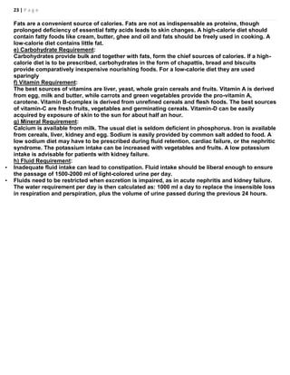 23 | P a g e
Fats are a convenient source of calories. Fats are not as indispensable as proteins, though
prolonged deficiency of essential fatty acids leads to skin changes. A high-calorie diet should
contain fatty foods like cream, butter, ghee and oil and fats should be freely used in cooking. A
low-calorie diet contains little fat.
e) Carbohydrate Requirement:
Carbohydrates provide bulk and together with fats, form the chief sources of calories. If a high-
calorie diet is to be prescribed, carbohydrates in the form of chapattis, bread and biscuits
provide comparatively inexpensive nourishing foods. For a low-calorie diet they are used
sparingly
f) Vitamin Requirement:
The best sources of vitamins are liver, yeast, whole grain cereals and fruits. Vitamin A is derived
from egg, milk and butter, while carrots and green vegetables provide the pro-vitamin A,
carotene. Vitamin B-complex is derived from unrefined cereals and flesh foods. The best sources
of vitamin-C are fresh fruits, vegetables and germinating cereals. Vitamin-D can be easily
acquired by exposure of skin to the sun for about half an hour.
g) Mineral Requirement:
Calcium is available from milk. The usual diet is seldom deficient in phosphorus. Iron is available
from cereals, liver, kidney and egg. Sodium is easily provided by common salt added to food. A
low sodium diet may have to be prescribed during fluid retention, cardiac failure, or the nephritic
syndrome. The potassium intake can be increased with vegetables and fruits. A low potassium
intake is advisable for patients with kidney failure.
h) Fluid Requirement:
• Inadequate fluid intake can lead to constipation. Fluid intake should be liberal enough to ensure
the passage of 1500-2000 ml of light-colored urine per day.
• Fluids need to be restricted when excretion is impaired, as in acute nephritis and kidney failure.
The water requirement per day is then calculated as: 1000 ml a day to replace the insensible loss
in respiration and perspiration, plus the volume of urine passed during the previous 24 hours.
 