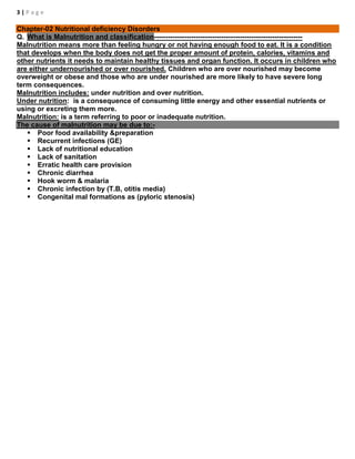 3 | P a g e
Chapter-02 Nutritional deficiency Disorders
Q. What is Malnutrition and classification----------------------------------------------------------------
Malnutrition means more than feeling hungry or not having enough food to eat. It is a condition
that develops when the body does not get the proper amount of protein, calories, vitamins and
other nutrients it needs to maintain healthy tissues and organ function. It occurs in children who
are either undernourished or over nourished. Children who are over nourished may become
overweight or obese and those who are under nourished are more likely to have severe long
term consequences.
Malnutrition includes: under nutrition and over nutrition.
Under nutrition: is a consequence of consuming little energy and other essential nutrients or
using or excreting them more.
Malnutrition: is a term referring to poor or inadequate nutrition.
The cause of malnutrition may be due to:-
 Poor food availability &preparation
 Recurrent infections (GE)
 Lack of nutritional education
 Lack of sanitation
 Erratic health care provision
 Chronic diarrhea
 Hook worm & malaria
 Chronic infection by (T.B, otitis media)
 Congenital mal formations as (pyloric stenosis)
 