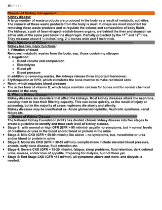 30 | P a g e
Chapter-04 Dietary management:
Kidney disease
A large number of waste products are produced in the body as a result of metabolic activities.
The removal of these waste products from the body is must. Kidneys are most important for
removing these waste products and to regulate the volume and composition of body fluids.
The kidneys, a pair of bean-shaped reddish-brown organs, are behind the liver and stomach on
either side of the spine just below the diaphragm. Partially protected by the 11th
and 12th
ribs.
They measure about 4 ½ inches long, 2 ½ inches wide and 1 inch thick.
Basic functions of Kidney----------------------------------------------------------------------------------
Kidney has two major functions:
1. Filtration of blood
Removes metabolic wastes from the body, esp. those containing nitrogen
2. Regulation:
 Blood volume and composition
 Electrolytes
 Blood pH
 Blood pressure
In addition to removing wastes, the kidneys release three important hormones:
 Erythropoietin or EPO, which stimulates the bone marrow to make red blood cells
 Renin, which regulates blood pressure
 The active form of vitamin D, which helps maintain calcium for bones and for normal chemical
balance in the body
Q. What is Kidney disease-----------------------------------------------------------------------------------
Kidney diseases are disorders that affect the kidneys. Most kidney diseases attack the nephrons,
causing them to lose their filtering capacity. This can occur quickly, as the result of injury or
poisoning, but in the majority of cases nephrons die slowly and silently.
Kidney diseases may be menifested as- Acute glomerulonephritis, Nephrotic syndrome, renal
failure etc.
Q. Stages of Kidney Disease----------------------------------------------------------------------------------
The National Kidney Foundation (NKF) has divided chronic kidney disease into five stages to
create a guideline to identify and treat each level of kidney disease.
 Stage-1: with normal or high GFR (GFR > 90 ml/min)- usually no symptoms, but > normal levels
of creatinine or urea in the blood and/or blood or protein in the urine
 Stage-2: Mild CKD (GFR = 60-89 ml/min) like above – no symptoms, but, >creatinine or urea
and/or blood or protein in urine
 Stage-3: Moderate CKD (GFR = 30-59 ml/min)- complications include elevated blood pressure,
anemia, early bone disease, fluid retention etc.
 Stage-4: Severe CKD (GFR = 15-29 ml/min), fatigue, sleep problems, fluid retention, dark colored
urine, nausea, and/or loss of appetite. Preparing for dialysis, but not there yet.
 Stage-5: End Stage CKD (GFR <15 ml/min), all symptoms above and more, and dialysis is
needed.
 
