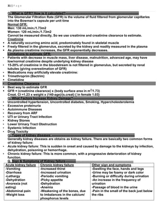 31 | P a g e
Q. What is GFR? How is it calculated?---------------------------------------------------------------------
The Glomerular Filtration Rate (GFR) is the volume of fluid filtered from glomerular capillaries
into the Bowman’s capsule per unit time
Normal GFR:
Men: 130 mL/min./1.73m2
Women: 120 mL/min./1.73m2
Cannot be measured directly, So we use creatinine and creatinine clearance to estimate.
Creatinine
 A naturally occurring amino acid, predominately found in skeletal muscle
 Freely filtered in the glomerulus, excreted by the kidney and readily measured in the plasma
 As plasma creatinine increases, the GFR exponentially decreases.
Limitations to estimate GFR:
• Patients with decrease in muscle mass, liver disease, malnutrition, advanced age, may have
low/normal creatinine despite underlying kidney disease
• 15-20% of creatinine in the bloodstream is not filtered in glomerulus, but secreted by renal
tubules (giving overestimation of GFR)
• Medications may artificially elevate creatinine:
 Trimethroprim (Bactrim)
 Cimetidine
• Creatinine Clearance
 Best way to estimate GFR
 GFR = (creatinine clearance) x (body surface area in m2
/1.73)
Creat. Cl =1.23 x weight x (140-age)/(s.creat) { in female 1.03}
Q. What Factors Increase Kidney Damage?---------------------------------------------------------
• Uncontrolled hypertension, Uncontrolled diabetes, Smoking, Hypercholesterolemia
• Excessive proteinuria
• Autoimmune Diseases
• Recovery from ARF
• UTI or Urinary Tract Infection
• Kidney Stones
• Lower Urinary Tract Obstruction
• Systemic Infection
• Drug Toxicity
Q. Types of kidney diseases ------------------------------------------------------------------------------
Generally kidney diseases are obtains as kidney failure. There are basically two common forms
of kidney failure:
• Acute kidney failure: This is sudden in onset and caused by damage to the kidneys by infection,
dehydration, poisoning or hemorrhage.
• Chronic kidney failure: This is more common, with a progressive deterioration of kidney
function.
Q. Sign & Symptoms of Kidney failure----------------------------------------------------------------
Acute kidney failure Chronic kidney failure Other sign and symptoms
 -Vomiting
 -Diarrhoea
 -Lethargy
 -Dehydration
 -Anorexia (not
eating)
 -Abdominal pain
 -Weight loss
 -Increased thirst
 -Increased urination
 -Periodic vomiting
 -Picky appetite
 -Dehydration
 -Anemia
 -Weakening of the bones, due
to imbalances in the calcium/
phosphorus levels
 -Swelling the face, hands and legs
 -Urine may be foamy or dark color
 -Burning or difficulty during urination
 -An increase in the frequency of
urination
 -Passage of blood in the urine
 -Pain in the small of the back just below
the ribs
 