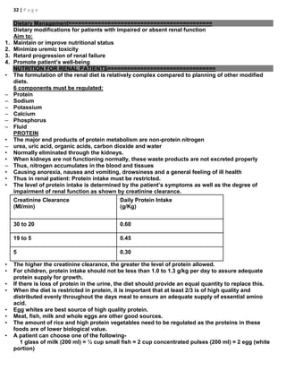 32 | P a g e
Dietary Management============================================
Dietary modifications for patients with impaired or absent renal function
Aim to:
1. Maintain or improve nutritional status
2. Minimize uremic toxicity
3. Retard progression of renal failure
4. Promote patient’s well-being
NUTRITION FOR RENAL PATIENTS=================================
• The formulation of the renal diet is relatively complex compared to planning of other modified
diets.
6 components must be regulated:
– Protein
– Sodium
– Potassium
– Calcium
– Phosphorus
– Fluid
PROTEIN
• The major end products of protein metabolism are non-protein nitrogen
– urea, uric acid, organic acids, carbon dioxide and water
• Normally eliminated through the kidneys.
• When kidneys are not functioning normally, these waste products are not excreted properly
– Thus, nitrogen accumulates in the blood and tissues
• Causing anorexia, nausea and vomiting, drowsiness and a general feeling of ill health
• Thus in renal patient: Protein intake must be restricted.
• The level of protein intake is determined by the patient’s symptoms as well as the degree of
impairment of renal function as shown by creatinine clearance.
Creatinine Clearance
(Ml/min)
Daily Protein Intake
(g/Kg)
30 to 20 0.60
19 to 5 0.45
5 0.30
• The higher the creatinine clearance, the greater the level of protein allowed.
• For children, protein intake should not be less than 1.0 to 1.3 g/kg per day to assure adequate
protein supply for growth.
• If there is loss of protein in the urine, the diet should provide an equal quantity to replace this.
• When the diet is restricted in protein, it is important that at least 2/3 is of high quality and
distributed evenly throughout the days meal to ensure an adequate supply of essential amino
acid.
• Egg whites are best source of high quality protein.
• Meat, fish, milk and whole eggs are other good sources.
• The amount of rice and high protein vegetables need to be regulated as the proteins in these
foods are of lower biological value.
• A patient can choose one of the following-
1 glass of milk (200 ml) = ½ cup small fish = 2 cup concentrated pulses (200 ml) = 2 egg (white
portion)
 