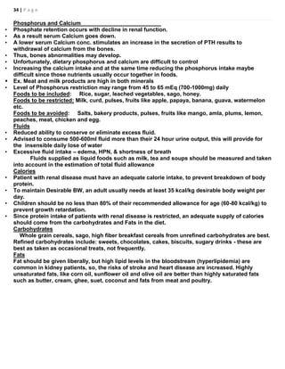 34 | P a g e
Phosphorus and Calcium
• Phosphate retention occurs with decline in renal function.
• As a result serum Calcium goes down.
• A lower serum Calcium conc. stimulates an increase in the secretion of PTH results to
withdrawal of calcium from the bones.
• Thus, bones abnormalities may develop.
• Unfortunately, dietary phosphorus and calcium are difficult to control
• Increasing the calcium intake and at the same time reducing the phosphorus intake maybe
difficult since those nutrients usually occur together in foods.
 Ex. Meat and milk products are high in both minerals
• Level of Phosphorus restriction may range from 45 to 65 mEq (700-1000mg) daily
Foods to be included: Rice, sugar, leached vegetables, sago, honey.
Foods to be restricted: Milk, curd, pulses, fruits like apple, papaya, banana, guava, watermelon
etc.
Foods to be avoided: Salts, bakery products, pulses, fruits like mango, amla, plums, lemon,
peaches, meat, chicken and egg.
Fluids
• Reduced ability to conserve or eliminate excess fluid.
• Advised to consume 500-600ml fluid more than their 24 hour urine output, this will provide for
the insensible daily lose of water
• Excessive fluid intake – edema, HPN, & shortness of breath
Fluids supplied as liquid foods such as milk, tea and soups should be measured and taken
into account in the estimation of total fluid allowance
Calories
• Patient with renal disease must have an adequate calorie intake, to prevent breakdown of body
protein.
• To maintain Desirable BW, an adult usually needs at least 35 kcal/kg desirable body weight per
day.
• Children should be no less than 80% of their recommended allowance for age (60-80 kcal/kg) to
prevent growth retardation.
• Since protein intake of patients with renal disease is restricted, an adequate supply of calories
should come from the carbohydrates and Fats in the diet.
Carbohydrates
Whole grain cereals, sago, high fiber breakfast cereals from unrefined carbohydrates are best.
Refined carbohydrates include: sweets, chocolates, cakes, biscuits, sugary drinks - these are
best as taken as occasional treats, not frequently.
Fats
Fat should be given liberally, but high lipid levels in the bloodstream (hyperlipidemia) are
common in kidney patients, so, the risks of stroke and heart disease are increased. Highly
unsaturated fats, like corn oil, sunflower oil and olive oil are better than highly saturated fats
such as butter, cream, ghee, suet, coconut and fats from meat and poultry.
 