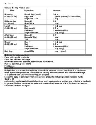 36 | P a g e
Sample-1: 30 g Protein Diet
Meal Ingredient Amount
Breakfast
(7.00-8.00 am)
Bread/ Ruti (small)
Egg / Milk
Vegetable / Dal
3-4 p
1 (white portion)/ 1 cup (100ml)
1 cup
Mid-morning
(11.00 am)
Biscuit /
Muri/Chira
2-4
1 cup
Lunch
(1.00-2.00 pm)
Rice /
Ruti (small)
Fish/Meat
Vegetables/ Dal
1 ½-2 cup
2-3 p
2 servings (60 g)
1 cup (60 g)
Afternoon
(4.00-5.00 am)
Biscuit /
Nooduls/ Muri
Tea
2-4
1 cup
1 cup
Dinner
(8.00-9.00 pm)
Rice /
Ruti
Fish/Meat
Vegetables/ Dal
1 ½-2 cup
2-3 p
2 servings (60 g)
1 cup (60 g)
Bed time Juice/ Milk 1 cup (100 ml)
Q. Avoid for kidney patient:
• Extra milk or milk products
• Extra fish, chicken and eggs
• Dry fruits: almonds, peanuts, cashewnuts, walnuts etc.
• Pulses, legumes, peas, beans
• Fruit juices
DIALYSIS---------------------------------------------------------------------------------------------------------
• Dialysis is a procedure that replaces some of the kidney’s normal functions. It is performed
when a person experiences kidney failure, usually when more than 95% of normal kidneys.
• ½ of patients with CRF eventually require dialysis
• keeps the body in balance by removing waste products including salt and excess fluids
• Control BP
• maintaining a safe level of blood chemicals such as potassium, sodium and chloride in the body
• In general, dialysis becomes necessary at a creatinine clearance of 4 to 8 ml/min or a serum
creatinine of about 10 mg/dl.
 