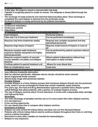 38 | P a g e
Peritoneal Dialysis
• In this type, the patient’s blood is cleaned within the body
• Catheter is surgically placed to create an access. The dialysate is slowly filled through the
catheter.
• The exchange of waste products and chemical balancing takes place. Once exchange is
completed the used dialysis is drained from the peritoneal cavity.
• Peritoneal dialysis is mostly performed by the patients themselves.
3 types
 Continuous ambulatory
 Continuous cyclical
 Intermittent
Q. Characteristics of haemodialysis and peritoneal dialysis------------------------------------------
Haemodialysis Peritoneal dialysis
Take only 3 to 5 hours per treatment Can be performed immediately
Requires only three treatments weekly Requires less complex equipment and less
specialized personnel
Requires large doses of heparin Requires small amount of heparin or none at
all
Requires complex water treatment,
expensive dialysis equipment and highly
trained personnel
Can be performed by patient anywhere without
assistance
Requires surgical creation of vascular
access between circulation and dialysis
machine
Allows patient independence without long
interruption in daily activities
Confines patient to special treatment unit Allows for more liberal diet
Risk of complications more Costs less
Q. Disadvantages of peritoneal dialysis---------------------------------------------------------------------
• Less effective metabolite elimination
• Risk for infection (peritonitis: dialysate returns cloudy; should be straw colored)
• Serum triglyceride levels increase
• Altered body image with peritoneal catheter
Portable Dialysis
• Portable Dialysis is a home dialysis process that introduces dialysis directly into the peritoneal
cavity, where it can be exchanged for fluids that contain metabolic waste products.
Five years ago, the Food and Drug Administration approved a portable hemo dialysis system
called NxStage that allows patients, with a partner, to undergo dialysis at home.
• The size of dialysis machine about 13-inch television. It comes with a disposable daily cartridge
and high-purity fluid.
Advantage:
• The main advantage of portable machine use is it is more easier then other dialysis machine.
• It is not expensive.
• It has carrying opportunity.
• For use require less time in compare other dialysis machine.
Drawbacks of Dialysis
• Dialysis can only control the kidney failure and does not cure the diseased kidneys
• Patients with chronic kidney failure need to continue dialysis throughout their lives or until they
receive a kidney transplant.
• Discomfort is seen when needles are inserted for haemodialysis..
• Dialysis is very expensive.
 