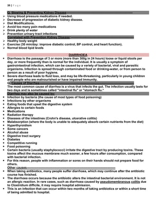 39 | P a g e
Q. Slowing & Preventing Kidney Disease-----------------------------------------------------------------
 Using blood pressure medications if needed.
 Decrease of progression of diabetic kidney disease.
 Diet Modifications.
 Avoid too many pain medications
 Drink plenty of water
 Prevention urinary tract infections
Correlated with Prevention Kidney Disease:--------------------------------------------------------------
 Healthy body weight
 Exercise (30 min/day: improve diabetic control, BP control, and heart function).
 Normal blood lipid levels
DIARRHOEA
 Diarrhoea is the passage of 3 or more (more than 300g in 24 hours) loose or liquid stools per
day, or more frequently than is normal for the individual. It is usually a symptom of
gastrointestinal infection, which can be caused by a variety of bacterial, viral and parasitic
organisms. Infection is spread through contaminated food or drinking-water, or from person to
person as a result of poor hygiene.
 Severe diarrhoea leads to fluid loss, and may be life-threatening, particularly in young children
and people who are malnourished or have impaired immunity.
Q. Causes of Diarrhea---------------------------------------------------------------------------------------------
The most common cause of diarrhea is a virus that infects the gut. The infection usually lasts for
two days and is sometimes called "intestinal flu" or "stomach flu.“
Diarrhea may also be caused by:
 Infection by bacteria (the cause of most types of food poisoning)
 Infections by other organisms
 Eating foods that upset the digestive system
 Allergies to certain foods
 Medications
 Radiation therapy
 Diseases of the intestines (Crohn's disease, ulcerative colitis)
 Malabsorption (where the body is unable to adequately absorb certain nutrients from the diet)
 Hyperthyroidism
 Some cancers
 Alcohol abuse
 Digestive tract surgery
 Diabetes
 Competitive running
 Food poisoning
 Certain bacteria (usually staphylococci) irritate the digestive tract by producing toxins. These
toxins affect the mucous membrane much sooner, a few hours after consumption, compared
with bacterial infection.
 For this reason, people with inflammation or sores on their hands should not prepare food for
others.
Other causes---------------------------------------------------------------------------------------
 When taking antibiotics, many people suffer diarrhoea, which may continue after the antibiotic
course has finished.
 The diarrhoea occurs because the antibiotic alters the intestinal bacterial environment. It is not
an allergic reaction. In rare cases, such as diarrhoea caused by pseudomembranous colitis due
to Clostridium difficile, it may require hospital admission.
 This is an infection that can occur within two months of taking antibiotics or within a short time
of being admitted to hospital.
 