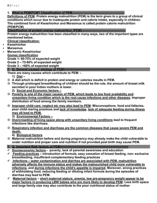 4 | P a g e
1. What is PEM/PCM? Classification of PEM---------------------------------------------------
Definitions of PEM: Protein energy malnutrition (PEM) is the term given to a group of clinical
conditions which occur due to inadequate protein and calorie intake, especially in children.
The combined form of Kwashiorkor and Marasmus is called protein calorie malnutrition
(PEM/PCM)
Classification of protein energy malnutrition (PEM)-------------------------------------------
Protein energy malnutrition has been classified in many ways, two of the important types are
mentioned below.
Clinical classification:
 Kwashiorkar
 Marasmus
 Marasmic Kwashiorkar
Gomez classification
Grade 1- 90-75% of expected weight
Grade 2 – 75-60% of expected weight
Grade 3 – <60% of expected weight
2. Q. General causes/ etiology of PEM===================================
There are many causes which contribute to PEM: -
1) Diet –
 A diet which is deficit in protein and energy or calories results in PEM.
 Through prolonged breastfeeding of children should be the rule, the amount of breast milk
secreted in poor Indian mothers is lower.
2) Social and Economic factors –
 Poverty is one of the major causes of PEM, which leads to low food availability and
unsanitary living condition which is the root cause infections and other diseases. Improper
distribution of food among the family members.
 Improper child care, neglect etc may also lead to PEM. Misconceptions, food and fallacies,
poor child rearing practices and lack of knowledge, lack of adequate feeding during illness
may all lead to PEM.
3) Environmental Factors –
 Overcrowding of living space along with unsanitary living conditions lead to frequent
infections like diarrhoea.
 Respiratory infection and diarrhoea are the common diseases that cause severe PEM and
death.
4) Biological factors
 Maternal malnutrition before and during pregnancy may already make the child vulnerable to
under nutrition and proper care and nutrition if not provided post birth may cause PEM.
3. Q. Important Risk factors of PEM======================================
 Socioeconomic factors - poverty, lack of parental awareness and education
 Feeding practices – introduction of formula, easy cessation of breast feeding, non- exclusive
breastfeeding, insufficient complementary feeding practices
 Infections – water contamination and diarrhea are associated with PEM, malnutrition
adversely affects the immune status and makes the malnourished child more vulnerable to
infections, and during infections the child’s appetite is impaired. Moreover, wrong practices
of withholding food, reducing feeding or diluting infant formula during the episodes of
diarrhea may lead to PEM.
 Maternal factors – short maternal stature, anemia, low pre-pregnancy weight appear to be
major factors in producing LBW babies who are more likely to develop PEM. Less birth space
and large family size may also contribute to the poor nutritional status of mother
 