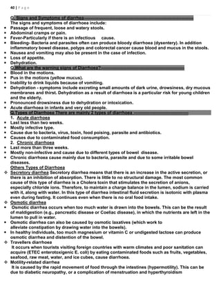 40 | P a g e
Q. Signs and Symptoms of diarrhea----------------------------------------------------------------------------
The signs and symptoms of diarrhoea include:
 Passage of frequent, loose and watery stools.
 Abdominal cramps or pain.
 Fever-Particularly if there is an infectious cause.
 Bleeding- Bacteria and parasites often can produce bloody diarrhoea (dysentery). In addition
inflammatory bowel disease, polyps and colorectal cancer cause blood and mucus in the stools.
 Nausea and vomiting may also be present in the case of infection.
 Loss of appetite.
 Dehydration.
Q.What are the warning signs of Diarrhoea?----------------------------------------------------------
 Blood in the motions.
 Pus in the motions (yellow mucus).
 Inability to drink liquids because of vomiting.
 Dehydration - symptoms include excreting small amounts of dark urine, drowsiness, dry mucous
membranes and thirst. Dehydration as a result of diarrhoea is a particular risk for young children
and the elderly.
 Pronounced drowsiness due to dehydration or intoxication.
 Acute diarrhoea in infants and very old people.
Q.Types of Diarrhoea There are mainly 2 types of diarrhoea --------------------------------------
1. Acute diarrhoea
 Last less than two weeks.
 Mostly infective type.
 Cause due to bacteria, virus, toxin, food poising, parasite and antibiotics.
 Causes due to contaminated food consumption.
2. Chronic diarrhoea
 Last more than three weeks.
 Mostly non-infective and cause due to different types of bowel disease.
 Chronic diarrhoea cause mainly due to bacteria, parasite and due to some irritable bowel
diseases.
Others Types of Diarrhoea
 Secretory diarrhea Secretory diarrhea means that there is an increase in the active secretion, or
there is an inhibition of absorption. There is little to no structural damage. The most common
cause of this type of diarrhea is a Cholera toxin that stimulates the secretion of anions,
especially chloride ions. Therefore, to maintain a charge balance in the lumen, sodium is carried
with it, along with water. In this type of diarrhea intestinal fluid secretion is isotonic with plasma
even during fasting. It continues even when there is no oral food intake.
 Osmotic diarrhea
 Osmotic diarrhea occurs when too much water is drawn into the bowels. This can be the result
of maldigestion (e.g., pancreatic disease or Coeliac disease), in which the nutrients are left in the
lumen to pull in water.
 Osmotic diarrhea can also be caused by osmotic laxatives (which work to
alleviate constipation by drawing water into the bowels).
 In healthy individuals, too much magnesium or vitamin C or undigested lactose can produce
osmotic diarrhea and distention of the bowel.
 Travellers diarrhoea
It occurs when tourists visiting foreign countries with warm climates and poor sanitation can
acquire (ETEC enterotoxigenic E. coli) by eating contaminated foods such as fruits, vegetables,
seafood, raw meat, water, and ice cubes, cause diarrhoea.
 Motility-related diarrhea
It is caused by the rapid movement of food through the intestines (hypermotility). This can be
due to diabetic neuropathy, or a complication of menstruation and hyperthyroidism
 