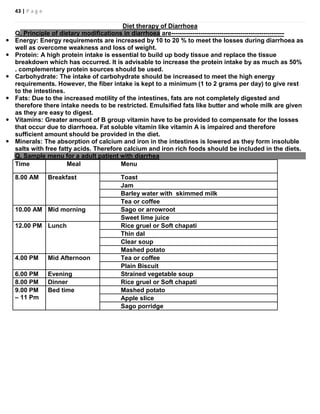 43 | P a g e
Diet therapy of Diarrhoea
Q. Principle of dietary modifications in diarrhoea are------------------------------------------------------
 Energy: Energy requirements are increased by 10 to 20 % to meet the losses during diarrhoea as
well as overcome weakness and loss of weight.
 Protein: A high protein intake is essential to build up body tissue and replace the tissue
breakdown which has occurred. It is advisable to increase the protein intake by as much as 50%
. complementary protein sources should be used.
 Carbohydrate: The intake of carbohydrate should be increased to meet the high energy
requirements. However, the fiber intake is kept to a minimum (1 to 2 grams per day) to give rest
to the intestines.
 Fats: Due to the increased motility of the intestines, fats are not completely digested and
therefore there intake needs to be restricted. Emulsified fats like butter and whole milk are given
as they are easy to digest.
 Vitamins: Greater amount of B group vitamin have to be provided to compensate for the losses
that occur due to diarrhoea. Fat soluble vitamin like vitamin A is impaired and therefore
sufficient amount should be provided in the diet.
 Minerals: The absorption of calcium and iron in the intestines is lowered as they form insoluble
salts with free fatty acids. Therefore calcium and iron rich foods should be included in the diets.
Q. Sample menu for a adult patient with diarrhea
Time Meal Menu
8.00 AM Breakfast Toast
Jam
Barley water with skimmed milk
Tea or coffee
10.00 AM Mid morning Sago or arrowroot
Sweet lime juice
12.00 PM Lunch Rice gruel or Soft chapati
Thin dal
Clear soup
Mashed potato
4.00 PM Mid Afternoon Tea or coffee
Plain Biscuit
6.00 PM Evening Strained vegetable soup
8.00 PM Dinner Rice gruel or Soft chapati
9.00 PM
– 11 Pm
Bed time Mashed potato
Apple slice
Sago porridge
 