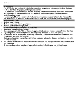 44 | P a g e
Q. BRAT Diet
The BRAT diet is a treatment historically prescribed for patients with gastrointestinal distress
such as diarrhea, dyspepsia, and/or gastroenteritis.
The BRAT diet consists of foods that are relatively bland and low in fiber. Low-fiber foods were
recommended as it was thought that foods high in fiber cause gas and possibly worsen
gastrointestinal upset.
An acronym, BRAT is a mnemonic for bananas, rice, apple sauce and toast, the staples of the
diet. Extensions to the BRAT diet include BRATT (with tea) and BRATTY (with tea and yogurt).
Benefit of BRAT diet
 Reduce stool volume
 Reduce water and electrolytes losses
 Reduce gastrointestinal symptom
Q. Key notes in the management of diarrhoea
 Don’t stop breastfeeding of infant.
 Ensure adequate fluids. This is the most appropriate treatment in most cases of minor diarrhea.
 Try eating more but smaller portions. Eat frequently Don't eat or drink too quickly.
 Intravenous fluids: Sometimes, especially in children, dehydration can be life threatening and
intravenous fluid may be required.
 Dietary manipulation: especially avoid wheat products with celiac disease and lactose free milk
or other product.
 It is claimed that some fruit, such as bananas, mangoes and papaya may have positive effects on
this condition.
 Hygiene and sometime isolation: Hygiene is important in limiting spread of the disease.
 