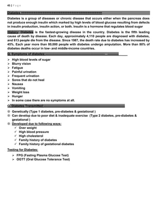 45 | P a g e
Diabetes =============================================
Diabetes is a group of diseases or chronic disease that occurs either when the pancreas does
not produce enough insulin which marked by high levels of blood glucose resulting from defects
in insulin production, insulin action, or both. Insulin is a hormone that regulates blood sugar
History: Diabetes is the fastest-growing disease in the country. Diabetes is the fifth leading
cause of death by disease. Each day, approximately 4,110 people are diagnosed with diabetes,
and 613 people die from the disease. Since 1987, the death rate due to diabetes has increased by
45%. Each year more than 80,000 people with diabetes undergo amputation. More than 80% of
diabetes deaths occur in low- and middle-income countries.
Q. Symptoms of diabetes:---------------------------------------------------------- -----------
 High blood levels of sugar
 Blurry vision
 Fatigue
 Painful urination
 Frequent urination
 Sores that do not heal
 Nausea
 Vomiting
 Weight loss
 Hunger
 In some case there are no symptoms at all.
Q. Diabetes Transmitted:-------------------------------------------------------------------------------
 Genetically (Type 1 diabetes, pre-diabetes & gestational )
 Can develop due to poor diet & inadequate exercise (Type 2 diabetes, pre-diabetes &
gestational )
 Developed due to following ways:
 Over weight
 High blood pressure
 High cholesterol
 Family history of diabetes
 Family history of gestational diabetes
Testing for Diabetes:
 FPG (Fasting Plasma Glucose Test)
 OGTT (Oral Glucose Tolerance Test)
 