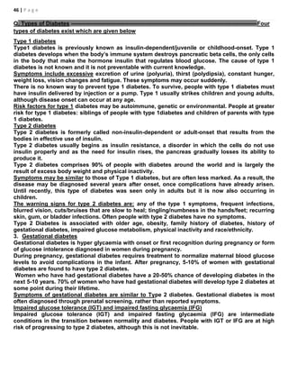 46 | P a g e
Q. Types of Diabetes ---------------------------------------------------------------------------------------------------Four
types of diabetes exist which are given below
Type 1 diabetes
Type1 diabetes is previously known as insulin-dependent/juvenile or childhood-onset. Type 1
diabetes develops when the body’s immune system destroys pancreatic beta cells, the only cells
in the body that make the hormone insulin that regulates blood glucose. The cause of type 1
diabetes is not known and it is not preventable with current knowledge.
Symptoms include excessive excretion of urine (polyuria), thirst (polydipsia), constant hunger,
weight loss, vision changes and fatigue. These symptoms may occur suddenly.
There is no known way to prevent type 1 diabetes. To survive, people with type 1 diabetes must
have insulin delivered by injection or a pump. Type 1 usually strikes children and young adults,
although disease onset can occur at any age.
Risk factors for type 1 diabetes may be autoimmune, genetic or environmental. People at greater
risk for type 1 diabetes: siblings of people with type 1diabetes and children of parents with type
1 diabetes.
Type 2 diabetes
Type 2 diabetes is formerly called non-insulin-dependent or adult-onset that results from the
bodies in effective use of insulin.
Type 2 diabetes usually begins as insulin resistance, a disorder in which the cells do not use
insulin properly and as the need for insulin rises, the pancreas gradually losses its ability to
produce it.
Type 2 diabetes comprises 90% of people with diabetes around the world and is largely the
result of excess body weight and physical inactivity.
Symptoms may be similar to those of Type 1 diabetes, but are often less marked. As a result, the
disease may be diagnosed several years after onset, once complications have already arisen.
Until recently, this type of diabetes was seen only in adults but it is now also occurring in
children.
The warning signs for type 2 diabetes are: any of the type 1 symptoms, frequent infections,
blurred vision, cuts/bruises that are slow to heal; tingling/numbness in the hands/feet; recurring
skin, gum, or bladder infections. Often people with type 2 diabetes have no symptoms.
Type 2 Diabetes is associated with older age, obesity, family history of diabetes, history of
gestational diabetes, impaired glucose metabolism, physical inactivity and race/ethnicity.
3. Gestational diabetes
Gestational diabetes is hyper glycaemia with onset or first recognition during pregnancy or form
of glucose intolerance diagnosed in women during pregnancy.
During pregnancy, gestational diabetes requires treatment to normalize maternal blood glucose
levels to avoid complications in the infant. After pregnancy, 5-10% of women with gestational
diabetes are found to have type 2 diabetes.
Women who have had gestational diabetes have a 20-50% chance of developing diabetes in the
next 5-10 years. 70% of women who have had gestational diabetes will develop type 2 diabetes at
some point during their lifetime.
Symptoms of gestational diabetes are similar to Type 2 diabetes. Gestational diabetes is most
often diagnosed through prenatal screening, rather than reported symptoms.
Impaired glucose tolerance (IGT) and impaired fasting glycaemia (IFG)
Impaired glucose tolerance (IGT) and impaired fasting glycaemia (IFG) are intermediate
conditions in the transition between normality and diabetes. People with IGT or IFG are at high
risk of progressing to type 2 diabetes, although this is not inevitable.
 