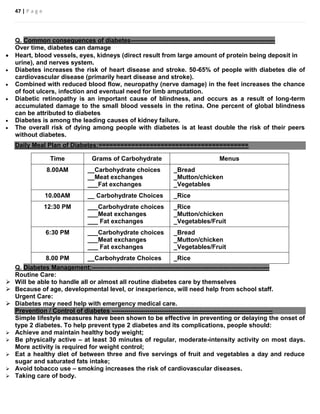 47 | P a g e
Q. Common consequences of diabetes---------------------------------------------------------------------
Over time, diabetes can damage
 Heart, blood vessels, eyes, kidneys (direct result from large amount of protein being deposit in
urine), and nerves system.
 Diabetes increases the risk of heart disease and stroke. 50-65% of people with diabetes die of
cardiovascular disease (primarily heart disease and stroke).
 Combined with reduced blood flow, neuropathy (nerve damage) in the feet increases the chance
of foot ulcers, infection and eventual need for limb amputation.
 Diabetic retinopathy is an important cause of blindness, and occurs as a result of long-term
accumulated damage to the small blood vessels in the retina. One percent of global blindness
can be attributed to diabetes
 Diabetes is among the leading causes of kidney failure.
 The overall risk of dying among people with diabetes is at least double the risk of their peers
without diabetes.
Daily Meal Plan of Diabetes:=========================================
Time Grams of Carbohydrate Menus
8.00AM __Carbohydrate choices
__Meat exchanges
___Fat exchanges
_Bread
_Mutton/chicken
_Vegetables
10.00AM __ Carbohydrate Choices _Rice
12:30 PM ___Carbohydrate choices
___Meat exchanges
___ Fat exchanges
_Rice
_Mutton/chicken
_Vegetables/Fruit
6:30 PM ___Carbohydrate choices
___Meat exchanges
___ Fat exchanges
_Bread
_Mutton/chicken
_Vegetables/Fruit
8.00 PM __Carbohydrate Choices _Rice
Q. Diabetes Management:-------------------------------------------------------------------------------------
Routine Care:
 Will be able to handle all or almost all routine diabetes care by themselves
 Because of age, developmental level, or inexperience, will need help from school staff.
Urgent Care:
 Diabetes may need help with emergency medical care.
Prevention / Control of diabetes -----------------------------------------------------------------------------
Simple lifestyle measures have been shown to be effective in preventing or delaying the onset of
type 2 diabetes. To help prevent type 2 diabetes and its complications, people should:
 Achieve and maintain healthy body weight;
 Be physically active – at least 30 minutes of regular, moderate-intensity activity on most days.
More activity is required for weight control;
 Eat a healthy diet of between three and five servings of fruit and vegetables a day and reduce
sugar and saturated fats intake;
 Avoid tobacco use – smoking increases the risk of cardiovascular diseases.
 Taking care of body.
 