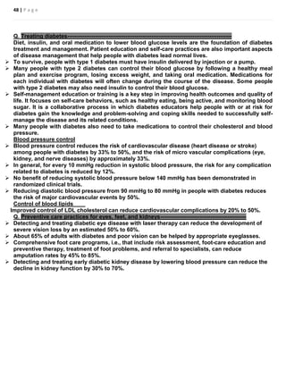 48 | P a g e
Q. Treating diabetes----------------------------------------------------------------------------------------
Diet, insulin, and oral medication to lower blood glucose levels are the foundation of diabetes
treatment and management. Patient education and self-care practices are also important aspects
of disease management that help people with diabetes lead normal lives.
 To survive, people with type 1 diabetes must have insulin delivered by injection or a pump.
 Many people with type 2 diabetes can control their blood glucose by following a healthy meal
plan and exercise program, losing excess weight, and taking oral medication. Medications for
each individual with diabetes will often change during the course of the disease. Some people
with type 2 diabetes may also need insulin to control their blood glucose.
 Self-management education or training is a key step in improving health outcomes and quality of
life. It focuses on self-care behaviors, such as healthy eating, being active, and monitoring blood
sugar. It is a collaborative process in which diabetes educators help people with or at risk for
diabetes gain the knowledge and problem-solving and coping skills needed to successfully self-
manage the disease and its related conditions.
 Many people with diabetes also need to take medications to control their cholesterol and blood
pressure.
Blood pressure control
 Blood pressure control reduces the risk of cardiovascular disease (heart disease or stroke)
among people with diabetes by 33% to 50%, and the risk of micro vascular complications (eye,
kidney, and nerve diseases) by approximately 33%.
 In general, for every 10 mmHg reduction in systolic blood pressure, the risk for any complication
related to diabetes is reduced by 12%.
 No benefit of reducing systolic blood pressure below 140 mmHg has been demonstrated in
randomized clinical trials.
 Reducing diastolic blood pressure from 90 mmHg to 80 mmHg in people with diabetes reduces
the risk of major cardiovascular events by 50%.
Control of blood lipids
Improved control of LDL cholesterol can reduce cardiovascular complications by 20% to 50%.
Q. Preventive care practices for eyes, feet, and kidneys----------------------------------------------
 Detecting and treating diabetic eye disease with laser therapy can reduce the development of
severe vision loss by an estimated 50% to 60%.
 About 65% of adults with diabetes and poor vision can be helped by appropriate eyeglasses.
 Comprehensive foot care programs, i.e., that include risk assessment, foot-care education and
preventive therapy, treatment of foot problems, and referral to specialists, can reduce
amputation rates by 45% to 85%.
 Detecting and treating early diabetic kidney disease by lowering blood pressure can reduce the
decline in kidney function by 30% to 70%.
 