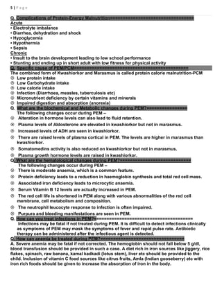 5 | P a g e
Q. Complications of Protein-Energy Malnutrition=================================
Acute
• Electrolyte imbalance
• Diarrhea, dehydration and shock
• Hypoglycemia
• Hypothermia
• Sepsis
Chronic
• Insult to the brain development leading to low school performance
• Stunting and ending up in short adult with low fitness for physical activity
Q. Specific cause of PEM/PCM=============================================
The combined form of Kwashiorkor and Marasmus is called protein calorie malnutrition-PCM
 Low protein intake
 Low Carbohydrate intake
 Low calorie intake
 Infection (Diarrhoea, measles, tuberculosis etc)
 Micronutrient deficiency by certain vitamins and minerals
 Impaired digestion and absorption (anorexia)
Q. What are the biochemical and Metabolic changes during PEM?================
The following changes occur during PEM –
 Alteration in hormone levels can also lead to fluid retention.
 Plasma levels of Aldosterone are elevated in kwashiorkor but not in marasmus.
 Increased levels of ADH are seen in kwashiorkor.
 There are raised levels of plasma cortical in PEM. The levels are higher in marasmus than
kwashiorkor.
 Somatomedins activity is also reduced on kwashiorkor but not in marasmus.
 Plasma growth hormone levels are raised in kwashiorkor.
Q. What are the hematological changes during PEM?============================
The following changes occur during PEM –
 There is moderate anaemia, which is a common feature.
 Protein deficiency leads to a reduction in haemoglobin synthesis and total red cell mass.
 Associated iron deficiency leads to microcytic anaemia.
 Serum Vitamin B 12 levels are actually increased in PEM.
 The red cell life is shortened in PEM along with various abnormalities of the red cell
membrane, cell metabolism and composition.
 The neutrophil leucocyte response to infection is often impaired.
 Purpura and bleeding manifestations are seen in PEM.
Q. How can you treat infections in PEM?=======================================
Infections may be fatal if not treated during PEM. It is difficult to detect infections clinically
as symptoms of PEM may mask the symptoms of fever and rapid pulse rate. Antibiotic
therapy can be administered after the infectious agent is detected.
Q. How can anemia be treated during PEM?=================================
A. Severe anemia may be fatal if not corrected. The hemoglobin should not fall below 5 g/dl,
blood transfusion should be provided in such a case. A diet rich in iron sources like jiggery, rice
flakes, spinach, raw banana, kamal kadkadi (lotus stem), liver etc should be provided to the
child. Inclusion of vitamin C food sources like citrus fruits, Amla (Indian gooseberry) etc with
iron rich foods should be given to increase the absorption of iron in the body.
 