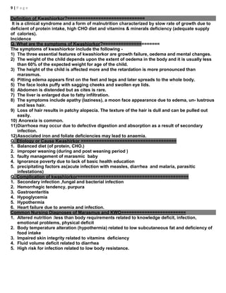 9 | P a g e
Definition of Kwashiorkor?==============================
It is a clinical syndrome and a form of malnutrition characterized by slow rate of growth due to
deficient of protein intake, high CHO diet and vitamins & minerals deficiency (adequate supply
of calories).
Incidence
Q. What are the symptoms of Kwashiorkor?======================
The symptoms of kwashiorkor include the following -
1) The three essential features of kwashiorkor are growth failure, oedema and mental changes.
2) The weight of the child depends upon the extent of oedema in the body and it is usually less
than 60% of the expected weight for age of the child.
3) The height of the child is affected more and the retardation is more pronounced than
marasmus.
4) Pitting edema appears first on the feet and legs and later spreads to the whole body.
5) The face looks puffy with sagging cheeks and swollen eye lids.
6) Abdomen is distended but as cites is rare.
7) The liver is enlarged due to fatty infiltration.
8) The symptoms include apathy (laziness), a moon face appearance due to edema, un- lustrous
and less hair.
9) Loss of hair results in patchy alopecia. The texture of the hair is dull and can be pulled out
easily.
10) Anorexia is common.
11)Diarrhoea may occur due to defective digestion and absorption as a result of secondary
infection.
12)Associated iron and foliate deficiencies may lead to anaemia.
Q. Etiology or Cause Kwashirkor =====================================
1. Balanced diet (of protein, CHO.)
2. improper weaning (during and post weaning period )
3. faulty management of marasmic baby
4. Ignorance poverty due to lack of basic health education
5. precipitating factors as(acute infection with measles, diarrhea and malaria, parasitic
infestations)
Q. Complication of kwashiorkor===========================================
1. Secondary infection ,fungal and bacterial infection
2. Hemorrhagic tendency, purpura
3. Gastroenteritis
4. Hypoglycemia
5. Hypothermia
6. Heart failure due to anemia and infection.
Common Nursing Diagnoses of Marasmus and KWO=========================
1. Altered nutrition :less than body requirements related to knowledge deficit, infection,
emotional problems, physical deficit
2. Body temperature alteration (hypothermia) related to low subcutaneous fat and deficiency of
food intake
3. Impaired skin integrity related to vitamins deficiency
4. Fluid volume deficit related to diarrhea
5. High risk for infection related to low body resistance.
 