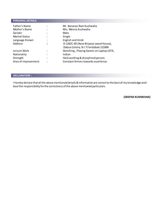 PERSONAL DETAILS:
Father’s Name : Mr. Banarasi Ram Kushwaha
Mother’s Name : Mrs. Meena Kushwaha
Gender : Male
Marital Status : Single
Language Known : English and Hindi
Address : D-120/C-69 (NearBrijwasi sweethouse),
Dabua Colony,N.I.TFaridabad.121004
Leisure Work : Sketching , Playing Games on Laptop (GTA,
Nationality : Indian
Strength : Hard working & disciplined person.
Area of improvement : Constant thrives towards excellence.
DECLARATION :
I herebydeclare thatall the above mentioneddetails&informationare correctto the bestof my knowledge andI
bearthe responsibilityforthe correctnessof the above mentionedparticulars.
(DEEPAK KUSHWAHA)
 