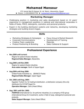 Mohamed Mansour
273 Jamal Abd El-Nasser St  Miami, Alexandria, Egypt
 Phone: (+2)01000457750  mohamed.mansour2010@gmail.com
Marketing Manager
 Challenging position in marketing and sales development based on 14 years'
experience in management positions in national and international corporates in
fields of foods, FMCG, detergents, cosmetics and personal products.
 Expert in the building distribution systems and networks, developing marketing
strategies and building brand images.
Skills
 Marketing Strategies & Campaigns
 Corporate Communications
 Creative Team Leadership
 Product Positioning & Branding
 Focus Group & Market Research
 Development of Training
Materials
 Sales Collateral & Support
Professional Experience
 Nov.2009 until current:
Regina for pasta & foods industries
Regional Sales Manager, Alexandria.
 Aug.2006 until Nov.2009:
Regina for pasta & foods industries
Area sales manager, North of Upper Egypt
 Aug.2004 until Aug 2006:
United Foods Industries co, (BIANCO Pasta)
Regional Sales Manager, Upper Egypt
 Oct. 2002 until Aug. 2004 :
Egyptian Turkish Co. for trading & distribution, a distribution company (the only
distributor) for EVYAP Egypt Co.
Operation Manager, Cairo (Head Office)
 Aug. 2001 until Oct. 2002:
PARFICO (International Co. for perfume industries.) is a company of IGI group
(International Group for Investment), works in field of soap, detergents & personal care
products.
Sales Support Manager, Cairo (Head Office)
 