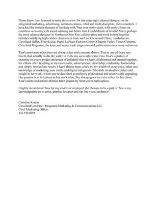 Please know I am honored to write this review for this amazingly talented designer in the
integrated marketing, advertising, communications, retail and multi-discipline media markets. I
have had the distinct pleasure of working with Tina over many years, with many clients on
countless occasions with award winning and better than I could dream of results! She is perhaps
the most talented designer in Northeast Ohio. Our collaboration and work history together
includes satisfying high caliber clients over time, such as: Cleveland Clinic, Landerhaven,
Cleveland Ballet, TracyLocke, Pepsi, LaPlace Fashion Center, Chagrin Valley Times/Currents,
Cleveland Magazine, the knot, and many trade magazines and publications over many industries.
Tina's passionate objectives are always clear and customer driven. Tina is one of those rare
breeds that actually walks the walk! In truth, my successful career has Tina's signature of
expertise on every project and piece of collateral that we have collaborated and created together.,
her efforts often resulting in increased sales, subscriptions, viewership, readership, listenership
and simply bottom line results. I have always been struck by her wealth of experience, talent and
knowledge of marketing, new media and digital integration. She adds invaluable context and
insight to her work, which can be described as perfectly professional and aesthetically appealing.
Her passion is as infectious as her work ethic. She always goes the extra miles for her client.
Tina's talent and artistic abilities have graced my front cover publications.
I highly recommend Tina for any endeavor or project she chooses to be a part of. She is my
knowledgeable go to artist, graphic designer and top line visual architect!
Christine Krause
Cleveland's on Fire - Integrated Marketing & Communications LLC
Chief Marketing Officer
330.590.0286
 
 