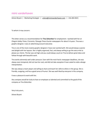 mimi vanderhaven
_____________________________________________________________________________________
Arlene Bryant  |   Marketing Strategist   |   arlene@mimivanderhaven.com   |   216.402.8321 
 
 
To whom it may concern: 
 
This letter serves as a recommendation for Tina Zeleznikar for employment. I worked with her at 
Chagrin Valley Times / Currents / Geauga Times Courier newspapers for about 5‐6 years. Tina was a 
graphic designer; I was an advertising account executive. 
Tina is one of the most creative graphic designers I have ever worked with. She would always surprise 
and delight with her layouts. She is highly organized, fast, and always willing to go the extra mile to 
please our clients. The bar was set high and you could always count on Tina to deliver great ideas and 
follow through with beautiful work. 
Tina works extremely well under pressure. Even with the most hectic newspaper deadlines, she was 
always even‐tempered, did not lose her cool, and did not take exception if ever asked to redo a design 
interpretation.  
She was always a team player and willing to share and teach her skills to others in the group. She is 
friendly, outgoing, and has a good sense of humor. She was well‐liked by everyone in the company. 
It was a pleasure to work with her. 
Any company would be lucky to have an employee as talented and committed to the good of the 
company as Tina Zeleznikar. 
 
Very truly yours, 
Arlene Bryant 
 
 