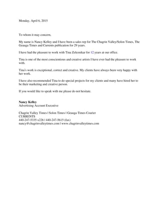 Monday, April 6, 2015
To whom it may concern,
My name is Nancy Kelley and I have been a sales rep for The Chagrin Valley/Solon Times, The
Geauga Times and Currents publication for 29 years.
I have had the pleasure to work with Tina Zeleznikar for 12 years at our office.
Tina is one of the most conscientious and creative artists I have ever had the pleasure to work
with.
Tina’s work is exceptional, correct and creative. My clients have always been very happy with
her work.
I have also recommended Tina to do special projects for my clients and many have hired her to
be their marketing and creative person.
If you would like to speak with me please do not hesitate.
Nancy Kelley
Advertising Account Executive
Chagrin Valley Times | Solon Times | Geauga Times Courier
CURRENTS
440-247-5335 x226 | 440-247-5615 (fax)
nancy@chagrinvalleytimes.com | www.chagrinvalleytimes.com
 