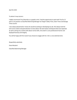 April 29, 2015 
 
To whom it may concern: 
I highly recommend Tina Zeleznikar as a graphic artist. I had the opportunity to work with Tina for 12 
years in my position as Classified Advertising Manager for Chagrin Valley Times, Solon Times and Geauga 
Times Courier. 
I was always pleased when I knew she would be working on developing my ads. She always took the 
time to be creative and paid attention to every detail. She went above and beyond what was expected. 
As well as being very creative with above normal skills, she acted in a very professional manner and 
displayed honesty and integrity. 
You will be happy with the results if you choose to engage with her. She is a very talented artist. 
 
Respectfully submitted, 
Diana Nicolanti 
Classified Advertising Manager 
 