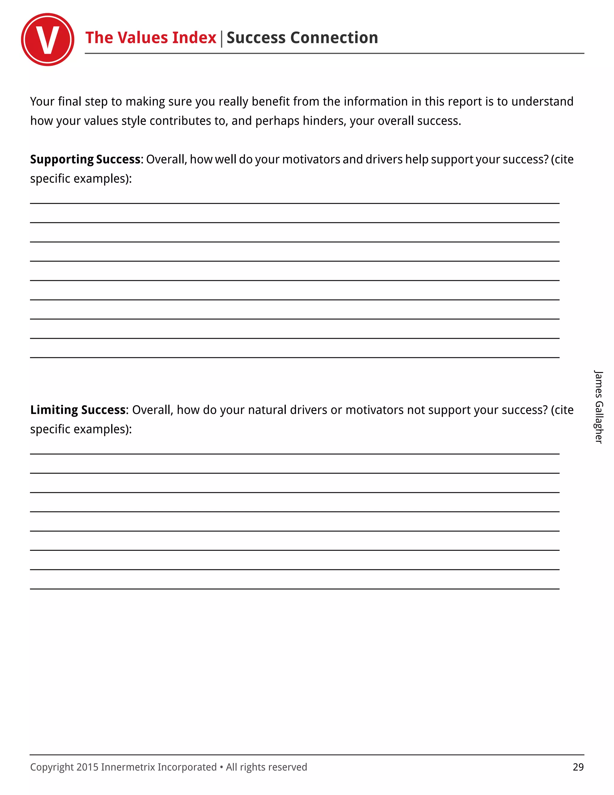 The Values Index Success Connection
JamesGallagher
Copyright 2015 Innermetrix Incorporated • All rights reserved 29
Your final step to making sure you really benefit from the information in this report is to understand
how your values style contributes to, and perhaps hinders, your overall success.
Supporting Success: Overall, how well do your motivators and drivers help support your success? (cite
specific examples):
___________________________________________________________________________________________________________
___________________________________________________________________________________________________________
___________________________________________________________________________________________________________
___________________________________________________________________________________________________________
___________________________________________________________________________________________________________
___________________________________________________________________________________________________________
___________________________________________________________________________________________________________
___________________________________________________________________________________________________________
___________________________________________________________________________________________________________
Limiting Success: Overall, how do your natural drivers or motivators not support your success? (cite
specific examples):
___________________________________________________________________________________________________________
___________________________________________________________________________________________________________
___________________________________________________________________________________________________________
___________________________________________________________________________________________________________
___________________________________________________________________________________________________________
___________________________________________________________________________________________________________
___________________________________________________________________________________________________________
___________________________________________________________________________________________________________
 