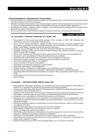 J
Arun.Raj.R.S
Page 2 of 3
General Management (Administration & Operations)
 Actively take part in carrying out group policies and procedures; help in continually review ing and setting
up improvements to current procedures.
 Maintain constant communication with outlet managers and the internal departments and keeping track
on various correspondences and office communications to ensure smooth office operations.
 Coordinate with banks, auditors, clients, suppliers, and all third parties dealing with the company and
keep strong rapport with the same.
 Set up dynamic work environment to heighten employee potential, productivity and retention.
Recent Job Role
Sr. Accountant – BinHendi Enterprises LLC, Dubai, UAE
 Responsible for the overall accounting process of the company in SAP ERP software and
reporting to the Finance Manager of the Division.
 Carry out all closing procedures related to fiscal month end for accounts payables and
receivables, preparation of balance sheet schedules, and reconciliations, accrual entries, debit
Notes, credit Notes, including payroll and general expenses.
 Assisting Finance Manager for the Cash Flow Forecast & Budgeting of the Division
 Establish & manage of Pay roll and salary transfer through wps, provide provision for leaves,
End of service and air tickets.
 Monitor and review accounting and related system reports for accuracy and completeness.
 Preparation and consolidation of financial statements and schedules
 Monitoring the outstanding of the Customers and reconciliation of accounts
 Monitoring suppliers account on timely basis and reconciliation of accounts
 Cash flow management & Bank reconciliation.
 Liaison activities with banks and auditors.
 Processing and releasing employee’s compensation.
 Daily sales reporting to Top Management
 Prepare various schedules for audit purpose and coordinate with the auditors.
 Manage accounts payable and receivable, depreciation statements, Prepaid Expenses
 Supporting Both Internal & External Auditors during the Time of Quarterly, Half Yearly & Yearly
Audit.
 Responsible for monthly closing of books of accounts
 Sales Analysis
Accountant – LIFE HEALTHCARE GROUP, Dubai, UAE
 Responsible for recording, classifying and summarizing Financial Transactions in Tally ERP.9 &
Retail Pro in accordance with generally accepted accounting principles
 Preparing the Daily Sales MIS Report for Management by collecting the Daily Sales Reports from
all branches and consolidating them
 Assisting Chief Accountant in the analysis of financial data and extracts and defines relevant
information, interprets data for the purpose of determining past financial performance
 Preparation and consolidation of financial statements and schedules
 Monitoring the outstanding of the Customers and timely advice to the management after
identifying any potential recovery problems and recommending the course of action to avoid a
bad debt situation.
 Monitoring suppliers account on timely basis to ensure all payments are made on time avoiding
cancellation of orders.
 Advising Chief Accountant in the day to day cash flow situation
 Reconciliation of Bank accounts and group concerns accounts
 Liaison activities with banks and auditors.
 Monitoring outlet operations, interacting with outlet managers to ensure that the accounting
protocol is effected and periodic inventory reconciliation
 Assisting in the preparation of payroll for the entire group having 600+employees.
 Processing the Insurance Claim Forms for timely submission to Insurance Companies and
follow-up for collection of dues.
 Keeping vehicle insurance files and conducting follow -up on insurance renewals.
 