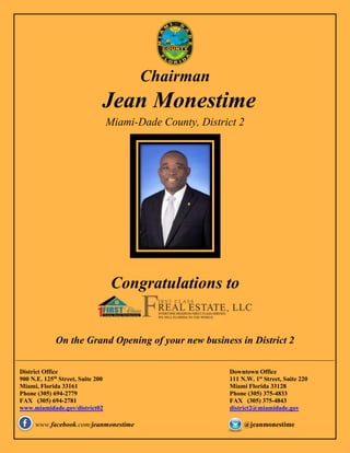 Chairman
Jean Monestime
Miami-Dade County, District 2
Congratulations to
On the Grand Opening of your new business in District 2
District Office
900 N.E. 125th
Street, Suite 200
Miami, Florida 33161
Phone (305) 694-2779
FAX (305) 694-2781
www.miamidade.gov/district02
Downtown Office
111 N.W. 1st
Street, Suite 220
Miami Florida 33128
Phone (305) 375-4833
FAX (305) 375-4843
district2@miamidade.gov
www.facebook.com/jeanmonestime @jeanmonestime
 