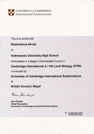 UNIVERS ITY O/ CAMBRI DGE
Internatio n al Examinations
This is to certify that
Ramkrishna Nirola
of
Kathmandu University High Schoo!
Participated in a Stage 2lntermediate Course in
Gambridge lnternational A / AS Level Biology (9700)
University of Gambridge lnternational Examinations
at
British Council, Nepal
fthr"-Jr^-M
Ann Puntis
Chief Executive
Un iversity of Cam brid ge lnternational Exam i nations
21 - 22 September 2fi4
Kathmandu, Nepal
 