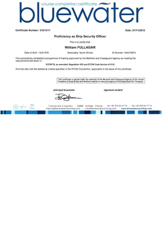 Certificate Number: 51013/11 Date: 21111/2012
Proficiency as Ship Security Officer
This is to certify that:
William FULLAGAR
Date of Birth: 15/2/1978 Nationality: South African 10 Number: 444375975
Has successfully completed a programme of training approved by the Maritime and Coastguard Agency as meeting the
requirements laid down in:
STCW'78, as amended, Regulation VIIS and STCW Code Section A-V1/S
And has also met the additional criteria specified in the STCW Convention, applicable to the issue of this certificate.
This certificate is issued under the authority of the Maritime and Coastguard Agency of the United
Kingdom of Great Britain and Northern Ireland, an executive agency of the Department for Transport.
principal bluewater signature student
7 boulevard d' Aguillon I 06600 Antibes France I tel +33 49334 47 73 I fax +33 49334 77 74
training@bluewateryachting.com I I www.bluewoteryochting.com
I
-
 