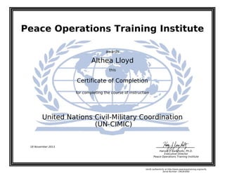 Peace Operations Training Institute
awards
Althea Lloyd
this
Certificate of Completion
for completing the course of instruction
(UN-CIMIC)
United Nations Civil-Military Coordination
18 November 2013
Harvey J. Langholtz, Ph.D.
Executive Director
Peace Operations Training Institute
Verify authenticity at http://www.peaceopstraining.org/verify
Serial Number: 186363082
 