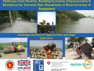 Challenges and Risk VS Opportunities and Hope
2009-2015
Pathways from Poverty: Building Economic Empowerment &
Resilience for Extreme Poor Households in Riverine Areas of
Bangladesh
 