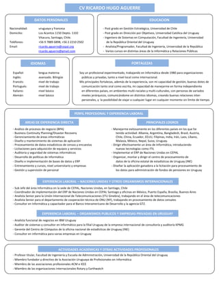 Nacionalidad: uruguaya y francesa - Post grado en Gestión Estratégica, Universidad de Chile
Domicilio: Los Acantos 1150 Depto. 1102 - Post grado en Dirección por Objetivos, Universidad Católica del Uruguay
Vitacura, Santiago, Chile. - Ingeniero de Sistemas en Computación, Facultad de Ingeniería, Universidad
Teléfonos: +56 9 7889 6898, +56 2 2210 2502 de la República Oriental del Uruguay
Email: ricardo.aguerre@cepal.org - Analista/Programador, Facultad de Ingeniería, Universidad de la República
ricardo.aguerre@gmail.com - Varios cursos en distintas áreas de la Informática y Relaciones Públicas
Español: lengua materna Soy un profesional experimentado, trabajando en Informática desde 1980 para organizaciones
Inglés: avanzado. Bilingüe públicas y privadas, tanto a nivel local como internacional.
Francés: nivel de trabajo Mis principales fortalezas, además de la experiencia, son mi capacidad de gestión, buenas dotes de
Portugués: nivel de trabajo comunicación tanto oral como escrita, mi capacidad de manejarme en forma independiente
Italiano: nivel básico en diferentes países, en ambientes multi-raciales y multi-culturales, con personas de variados
Alemán: nivel básico niveles jerárquicos, comunicándome en distintos idiomas, creando buenas relaciones inter-
personales, y la posibilidad de viajar a cualquier lugar en cualquier momento sin límite de tiempo.
- Análisis de procesos de negocio (BPA) - Manejarme exitosamente en los diferentes países en los que he
- Business Continuity Planning/Disaster Recovery tenido actividad: Albania, Argentina, Bangladesh, Brasil, Austria,
- Gerenciamiento de áreas informáticas Chile, China, Ecuador, EEUU, Filipinas, India, Irán, Laos, Líbano,
- Diseño y mantenimiento de sistemas de aplicación Malasia, México, Nepal, Suiza, Uruguay.
- Procesamiento de datos estadísticos de censos y encuestas - Dirigir efectivamente un área de Informática, introduciendo
- Licitaciones para adquisición de equipos y servicios nuevas tecnologías como ITIL
- Auditoria y seguridad de sistemas informáticos - Implementar el ERP de Naciones Unidas en CEPAL
- Desarrollo de políticas de informática - Organizar, montar y dirigir el centro de procesamiento de
- Diseño e implementación de bases de datos y ERP datos de la oficina estatal de estadísticas de Uruguay (INE)
- Entrenamiento y cursos, nivel universitario y empresas - Diseñar la aplicación ganadora a la licitación para procesamiento de
- Gestión y supervisión de personal los datos para administración de fondos de pensiones en Uruguay
- Sub Jefe del área Informática en la sede de CEPAL, Naciones Unidas, en Santiago, Chile
- Coordinador de implementación del ERP de Naciones Unidas en CEPAL Santiago y oficinas en México, Puerto España, Brasilia, Buenos Aires
- Analista Senior para la Unión Internacional de Telecomunicaciones (ITU Ginebra), trabajando en el área de telecomunicaciones
- Analista Senior para el departamento de cooperación técnica de ONU (NY), trabajando en procesamiento de datos censales
- Consultor en Informática y capacitador para el Banco Interamericano de Desarrollo y la agencia GTZ.
- Analista funcional de negocios en IBM Uruguay
- Auditor de sistemas y consultor en Informático para la filial Uruguay de la empresa internacional de consultoría y auditoría KPMG
- Gerente del Centro de Cómputos de la oficina nacional de estadísticas de Uruguay (INE)
- Consultor en informática para varias empresas en Uruguay
- Profesor titular, Facultad de Ingeniería y Escuela de Administración, Universidad de la República Oriental del Uruguay
- Miembro fundador y directivo de la Asociación Uruguaya de Profesionales en Informática
- Miembro de las asociaciones profesionales ACM e IEEE
- Miembro de las organizaciones internacionales Rotary y Earthwatch
CV RICARDO HUGO AGUERRE
DATOS PERSONALES
IDIOMAS
PERFIL PROFESIONAL Y EXPERIENCIA LABORAL
EDUCACION
FORTALEZAS
AREAS DE EXPERIENCIA DIRECTA PRINCIPALES LOGROS
EXPERIENCIA LABORAL – NACIONES UNIDAS Y OTROS ORGANISMOS INTERNACIONALES
EXPERIENCIA LABORAL – ORGANISMOS PUBLICOS Y EMPRESAS PRIVADAS EN URUGUAY
ACTIVIDADES ACADEMICAS Y OTRAS ACTIVIDADES PROFESIONALES
 